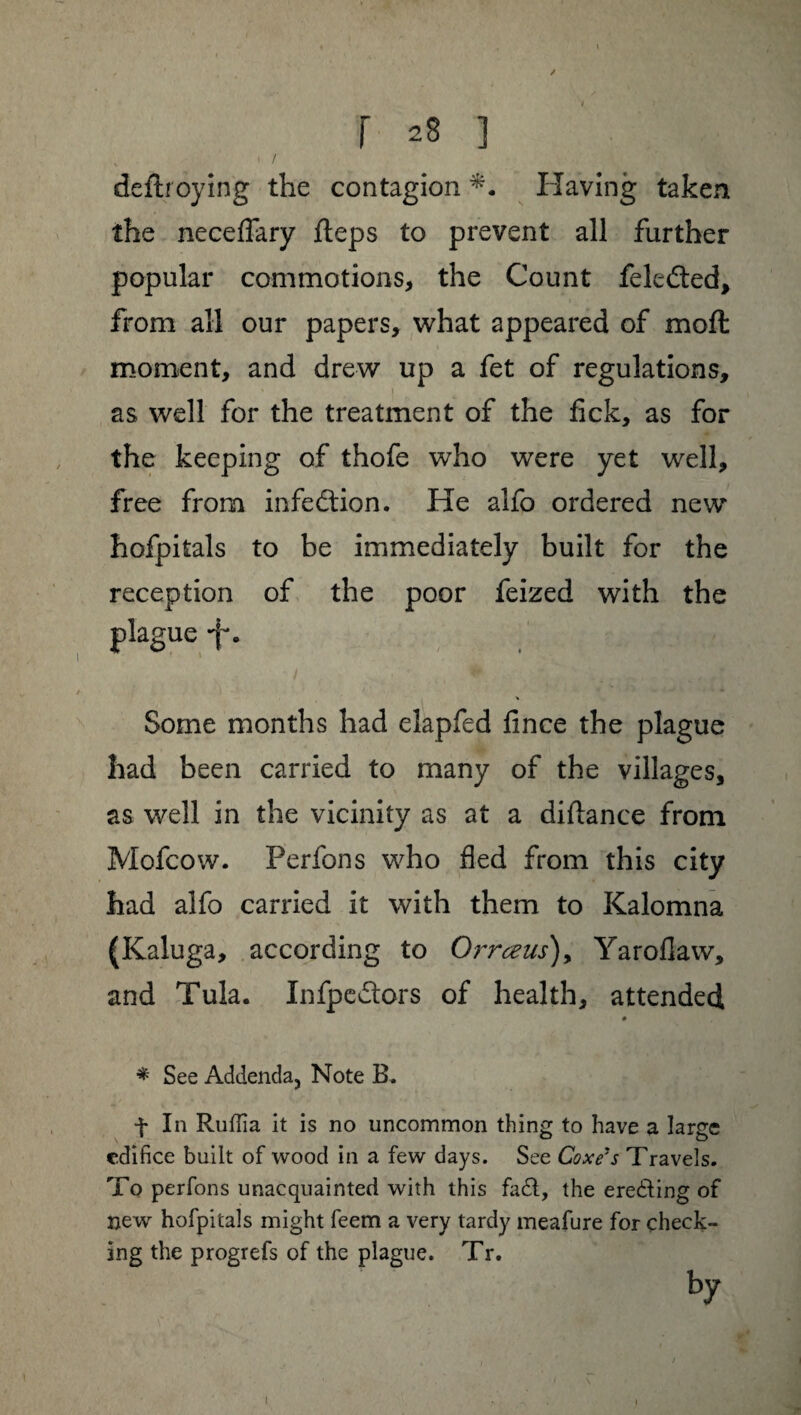 / j 28 ] deftroying the contagion Having taken the neceflary fteps to prevent all further popular commotions, the Count fekéted, from all our papers, what appeared of moft moment, and drew up a fet of regulations, as well for the treatment of the fick, as for the keeping of thofe who were yet well, free from infection. He alfo ordered new hofpitals to be immediately built for the reception of the poor feized with the plague -f*. Some months had elapfed fince the plague had been carried to many of the villages, as well in the vicinity as at a didance from Mofcow. Perfons who fled from this city had alfo carried it with them to Kalomna (Kaluga, according to Orrœus), Yaroflaw, and Tula. Infpedlors of health, attended * See Addenda, Note B. f In Rufiia it is no uncommon thing to have a large edifice built of wood in a few days. See Coxe's Travels. To perfons unacquainted with this fa£l, the ere&ing of new hofpitals might feem a very tardy meafure for check¬ ing the progrefs of the plague. Tr. by I I