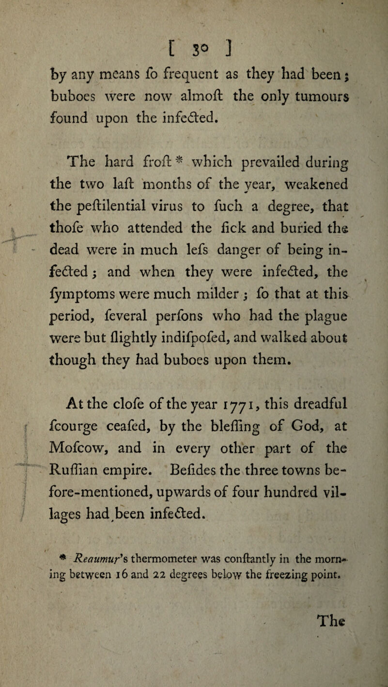 \ [ 3° ] by any means fo frequent as they had been; buboes were now almoft the only tumours found upon the infedted. The hard froft * which prevailed during the two laft months of the year, weakened the pefiilential virus to fuch a degree, that thofe who attended the lick and buried the **•*•** dead were in much lefs danger of being in¬ fedted ; and when they were infedted, the iymptoms were much milder ; fo that at this period, feveral perfons who had the plague were but flightly indifpofed, and walked about though they had buboes upon them. At the clofe of the year 1771, this dreadful fcourge ceafed, by the bleffing of God, at Mofcow, and in every other part of the Ruffian empire. Befides the three towns be¬ fore-mentioned, upwards of four hundred vil¬ lages had been infedted. 1 ■ « 1 * Reaumur’s thermometer was conftantly in the morn* ing between 16 and 22 degrees below the freezing point.