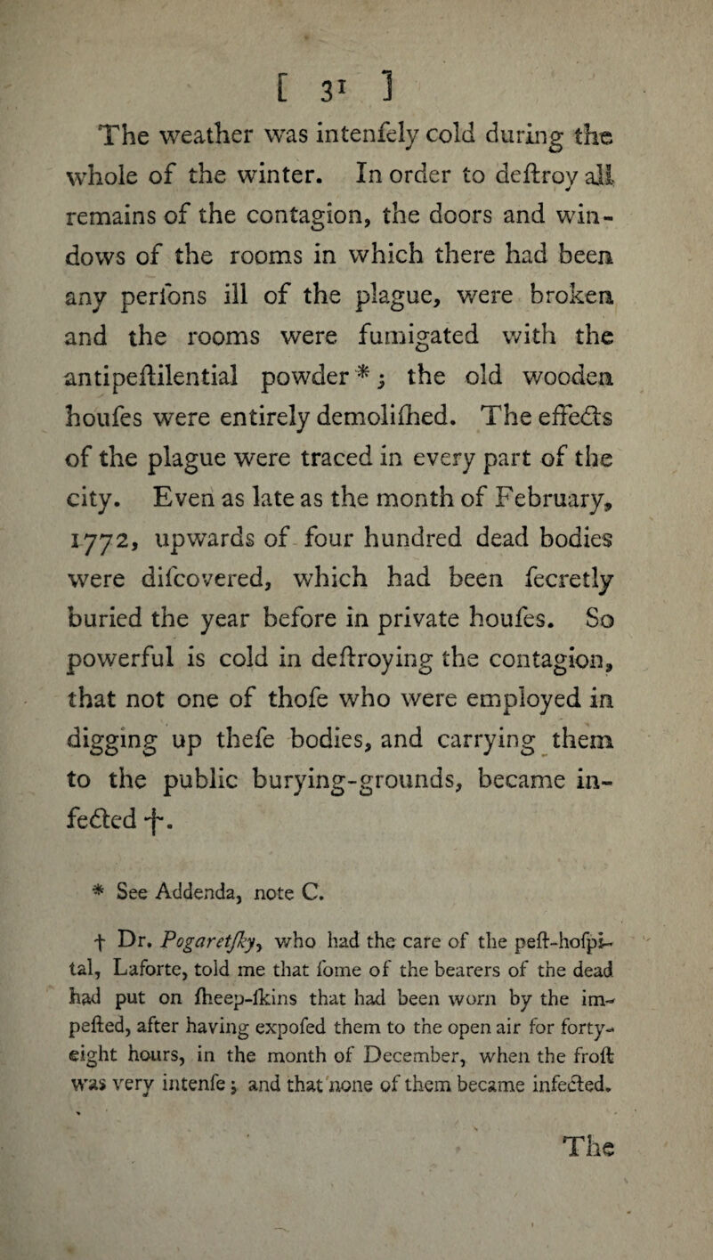 The weather was intenfely cold during the whole of the winter. In order to deftroy all > J remains of the contagion, the doors and win¬ dows of the rooms in which there had been any perlons ill of the plague, were broken and the rooms were fumigated with the antipeftilential powder*; the old wooden houfes were entirely demoliihed. The eftedts of the plague were traced in every part of the city. Even as late as the month of February, 1772, upwards of four hundred dead bodies were difeovered, which had been fecretly buried the year before in private houfes. So powerful is cold in deftroying the contagion, that not one of thofe who were employed in digging up thefe bodies, and carrying them to the public burying-grounds, became in- fedted -f*. * See Addenda, note C. t Dr. PogaretJkyy v/ho had the care of the peft-hofpi- tal, Laforte, told me that fome of the bearers of the dead had put on Iheep-fkins that had been worn by the im¬ pelled, after having expofed them to the open air for forty- eight hours, in the month of December, when the froft was very intenfe ; and that none of them became infeeled.