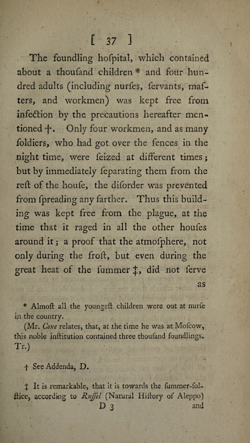 / [ 37 ] The foundling hofpital, which contained about a thoufand children * and four hun¬ dred adults (including nurfes, fervants, maf- ters, and workmen) was kept free from infection by the precautions hereafter men¬ tioned •f*. Only four workmen, and as many foldiers, who had got over the fences in the i • ( . night time, were feized at different times ; but by immediately feparating them from the reft of the houfe, the diforder was prevented from fpreading any farther. Thus this build¬ ing was kept free from the plague, at the time that it raged in all the other houfes around it ; a proof that the atmofphere, not only during the froft, but even during the great heat of the fummer J, did not ferve as * Almoft all the youngeft children were out at nurfe in the country. (Mr. Coxe relates, that, at the time he was at Mofcow, this noble inftitution contained three thoufand foundlings, Tr.) f See Addenda, D, X It is remarkable, that it is towards the fummer-fol* ilice, according to Rujfel (Natural Hiiiory of Aleppo)