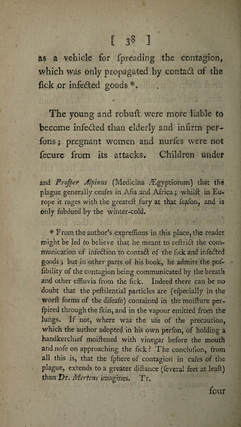 [ 33 ] as a vehicle for fpreading the contagion, which was only propagated by contact of the fick or infcéted goods *. The young and rcbuft were more liable to become infeded than elderly and infirm per- fons ; pregnant women and nurfes were not fecure from its attacks. Children under and Profper Alpinus (Medicina Ægyptiorum) that the plague generally ceafes in Afia and Africa ; v/hilft in Eu¬ rope it rages with the greatefl fury at that fe^fon, and is only fubdued by the winter-cold. * F rom the author’s expreffions in this place, the reader might be led to believe that he meant to reftridt the com¬ munication of infedtion to contadf of the Tick and infedfed goods ; but in other parts of his book, he admits the pof- ♦ fibility of the contagion being communicated by the breath and other efEuvia from the fick. Indeed there can be no doubt that the peftilential particles are (efpecially in the worft forms of the difeafe) contained in the moifture per- fpired through the fkin, and in the vapour emitted from the lungs. If not, where was the ui’e of the precaution, which the author adopted in his own perfon, of holding a handkerchief moiftened with vinegar before the mouth andnofe on approaching the fick? The conclufion, from all this is, that the fphere of contagion in cafes of the plague, extends to a greater diftance (feveral feet at jeaft) than Dr. Mertens imagines. Tr. fpur