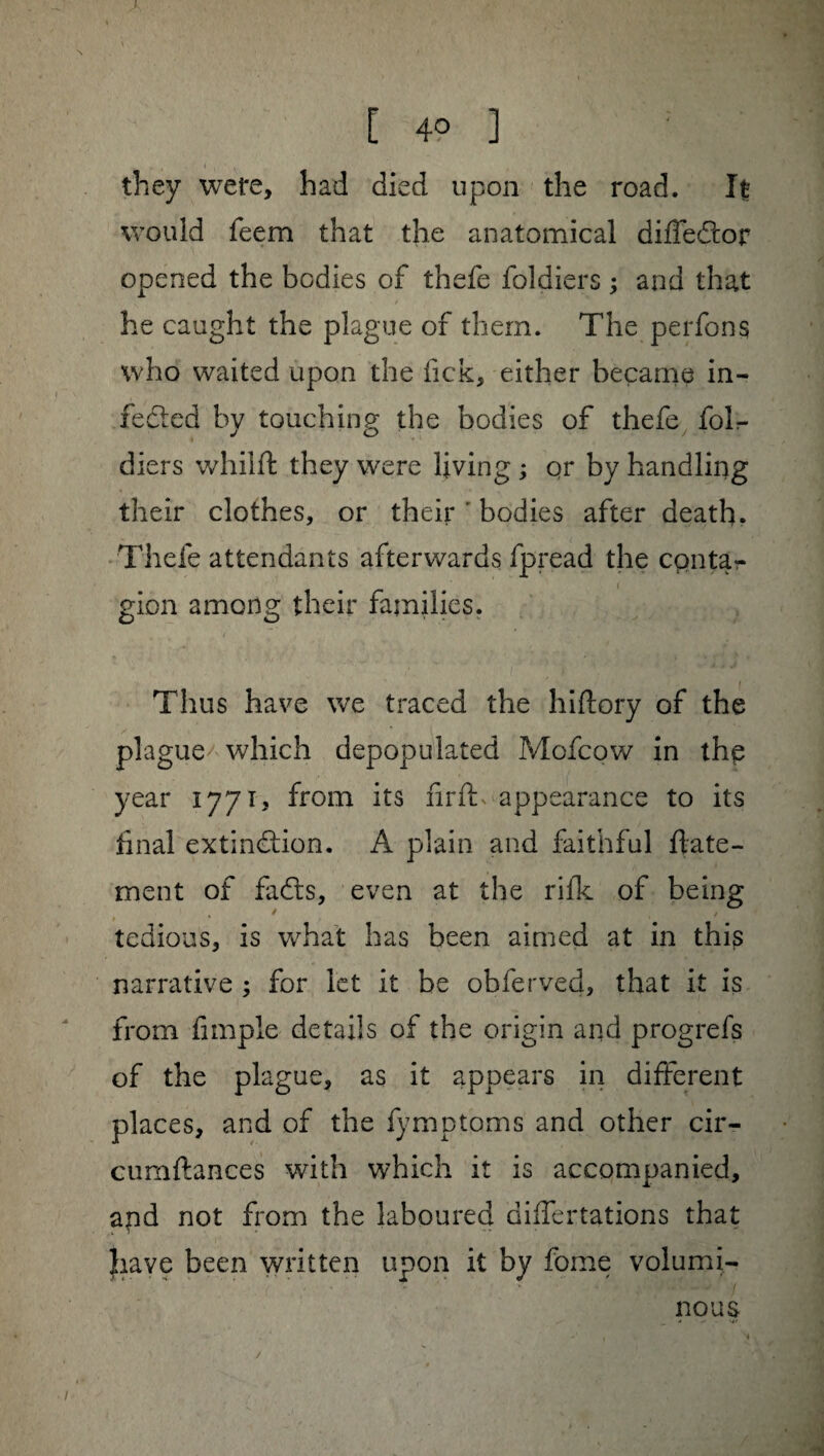 they were, had died upon the road. It would feem that the anatomical diffeCfor opened the bodies of thefe foldiers ; and that he caught the plague of them. The perfons who waited upon the fick, either became in¬ fected by touching the bodies of thefe folr- diers whilft they were living ; qr by handling their clothes, or their ' bodies after death. Thefe attendants afterwards fpread the conta¬ gion among their families. Thus have we traced the hiftory of the plague which depopulated Mofcow in thp year 1771? from its firfh appearance to its final extinction. A plain and faithful flate- ment of faCts, even at the rifk of being tedious, is what has been aimed at in this narrative ; for let it be obferved, that it is from fimple details of the origin and progrefs of the plague, as it appears in different places, and of the fymptoms and other cir- cumftances with which it is accompanied, apd not from the laboured differtations that have been written upon it by fome volumi¬ nous /