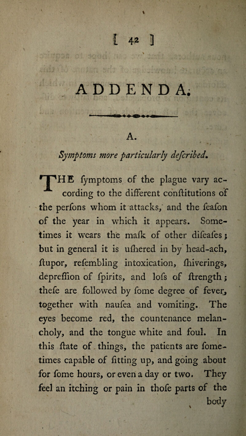 ADDENDA. A. ' -, Symptoms more particularly defcribed. THE, fymptoms of the plague vary ac¬ cording to the different conftitutions of the perfons whom it attacks, and the feafon of the year in which it appears. Some¬ times it wears the mafk of other difeales ; but in general it is ufhered in by head-ach, flupor, refembling intoxication, fhiverings, depreflion of fpirits, and lofs of ftrength ; thefe are followed by fome degree of fever, together with naufea and vomiting. The eyes become red, the countenance melan¬ choly, and the tongue white and foul. In this ftate of things, the patients are fome- times capable of fitting up, and going about for fome hours, or even a day or two. They feel an itching or pain in thofe parts of the body