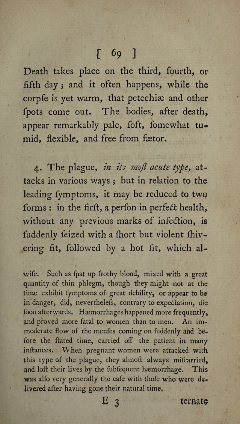 V appear remarkably pale, foft, fomewhat tu~ mid, flexible, and free from fætor. in its ?nojl acute type, at- 4- tacks in various ways ; but in relation to the leading fymptoms, it may be reduced to two forms : in the firft, a perfon in perfect health. without any previous marks of infection, is fuddenly feized with a fhort but violent fhiv- ering fit, followed by a hot fit, which aj- wife. Such as fpat up frothy blood, mixed with a great quantity of thin phlegm, though they might not at the time exhibit fymptoms of great debility, or appear to be jn danger, did, neyerthelefs, contrary to expectation, die foon afterwards. Hæmorrhages happened more frequently, and proved more fatal to women than to men. An im¬ moderate flow of the menfes coming on fuddenly and be¬ fore the ftated time, carried off the patient in many inftances. When pregnant women were attacked with this type of the plague, they almoft always mifcarried, and loft their lives by the fubfequent haemorrhage. This was alfo very generally the cafe with thofe who were de¬ livered after having gone their natural time.