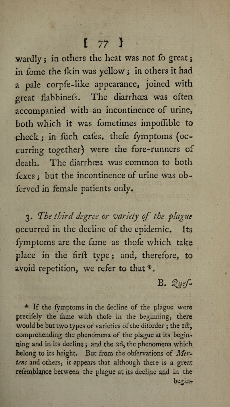 I I 7 7 1 ' ^ wardly ; in others the heat was not fo great ; in fome the fldn was yellow ; in others it had a pale corpfe-like appearance, joined with great flabbinefs. The diarrhoea was often accompanied with an incontinence of urine, both which it was fometimes impoffible to check; in fuch cafes, thefe fymptoms (oc¬ curring together) were the fore-runners of death. The diarrhoea was common to both fexes ; but the incontinence of urine was ob- ferved in female patients only. 3. jThe third degree or variety of the plague occurred in the decline of the epidemic. Its fymptoms are the fame as thofe which take place in the firfl: type; and, therefore, to avoid repetition, we refer to that *. B. $uef- * If the fymptoms in the decline of the plague were precifely the fame with thofe in the beginning, there would be but two types or varieties of the diforder ; the ift, comprehending the phenomena of the plague at its begin¬ ning and in its decline ; and the 2d, the phenomena which belong to its height. But from the obfervations of Mer¬ tens and others, it appears that although there is a great refemblance between the plague at its déclins and in the begin-