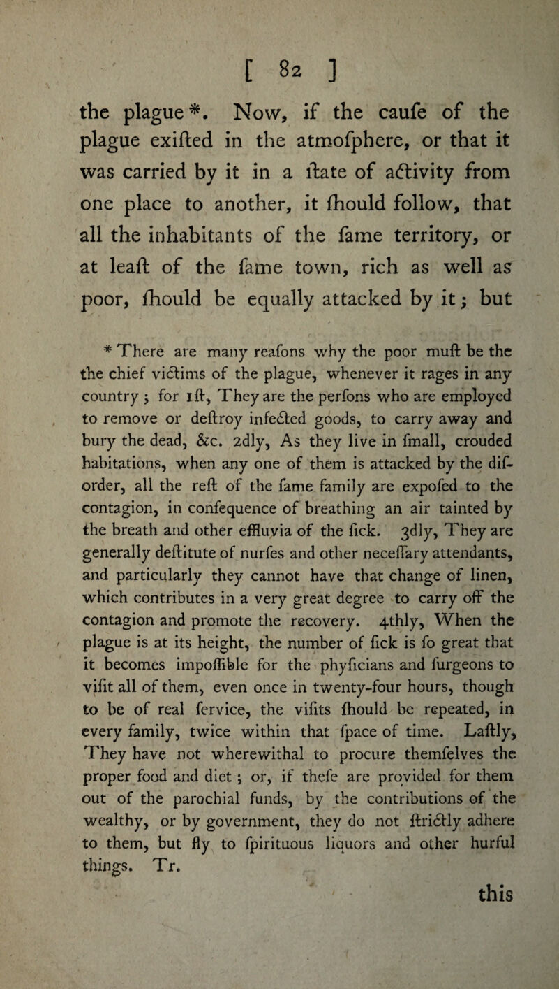 the plague*. Now, if the caufe of the plague exifted in the atmofphere, or that it was carried by it in a llate of activity from one place to another, it fhould follow, that all the inhabitants of the fame territory, or at lead; of the fame town, rich as well as poor, fhould be equally attacked by it ; but / * There are many reafons why the poor muft be the the chief victims of the plague, whenever it rages in any country ; for ift, They are the perfons who are employed to remove or deftroy infected goods, to carry away and bury the dead, &c. 2dly, As they live in fmall, crouded habitations, when any one of them is attacked by the dis¬ order, all the reft of the fame family are expofed to the contagion, in confequence of breathing an air tainted by the breath and other effluvia of the fick. 3dly, They are generally deftitute of nurfes and other neceftary attendants, and particularly they cannot have that change of linen, which contributes in a very great degree to carry off the contagion and promote the recovery. 4-thly, When the plague is at its height, the number of fick is fo great that it becomes impoftible for the phyficians and furgeons to vifit all of them, even once in twenty-four hours, though to be of real fervice, the vifits fhould be repeated, in every family, twice within that fpace of time. Laftly, They have not wherewithal to procure themfelves the proper food and diet ; or, if thefe are provided for them out of the parochial funds, by the contributions of the wealthy, or by government, they do not ftridfly adhere to them, but fly to Spirituous liquors and other hurful things. Tr. this