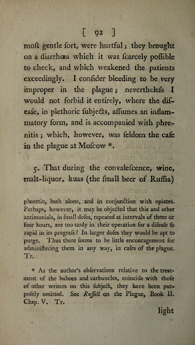 moft gentle fort, were hurtful ; they brought on a diarrhoea which it was fcarcely poffible to check, and which weakened the patients exceedingly. I conflder bleeding to be very improper in the plague ; neverthelefs I would not forbid it entirely, where the dif- eafe, in plethoric fubjedls, allumes an inflam¬ matory form, and is accompanied with phre- nitis ; which, however, was feldom the cafe in the plague at Mofcow 5. That during the convalefcence, wine, * malt-liquor, kuas (the fmall beer of Ruflia) phoretic, both alone, and in conjunction with opiates. Perhaps, however, it may be objected that this and other antimonials, in fmall dofes, repeated at intervals of three or four hours, are too tardy in their operation for a difeafe fo rapid in its progrefs ? In larger dofes they would be apt to purge. Thus there feems to be little encouragement for adminiflering them in any way, in cafes of the plague. Tr. * As the author’s obfervations relative to the treat¬ ment of the buboes and carbuncles, coincide with thofe of other writers on this fubjeét, they have been pur- pofely omitted. See Rujfell on the Plague, Book II. Chap. V. Tr. \ light