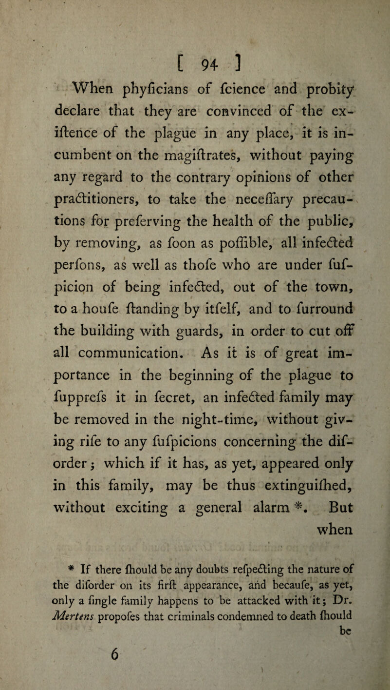 When phyficians of fcience and probity declare that they are convinced of the ex- iftence of the plague in any place, it is in¬ cumbent on the magiflrates, without paying any regard to the contrary opinions of other practitioners, to take the neceffary precau¬ tions for preferving the health of the public, by removing, as foon as poffible, all infeCted perfons, as well as thofe who are under fuf- picion of being infeCted, out of the town, to a houfe {landing by itfelf, and to furround the building with guards, in order to cut off all communication. As it is of great im¬ portance in the beginning of the plague to fupprefs it in fecret, an infeCted family may be removed in the night-time, without giv¬ ing rife to any fufpicions concerning the dif- order -, which if it has, as yet, appeared only in this family, may be thus extinguifhed, without exciting a general alarm But when * If there fhould be any doubts refpe£ling the nature of the diforder on its firft appearance, arid becaufe, as yet, only a fingle family happens to be attacked with it ; Dr. Mertens propofes that criminals condemned to death fhould be \ 6