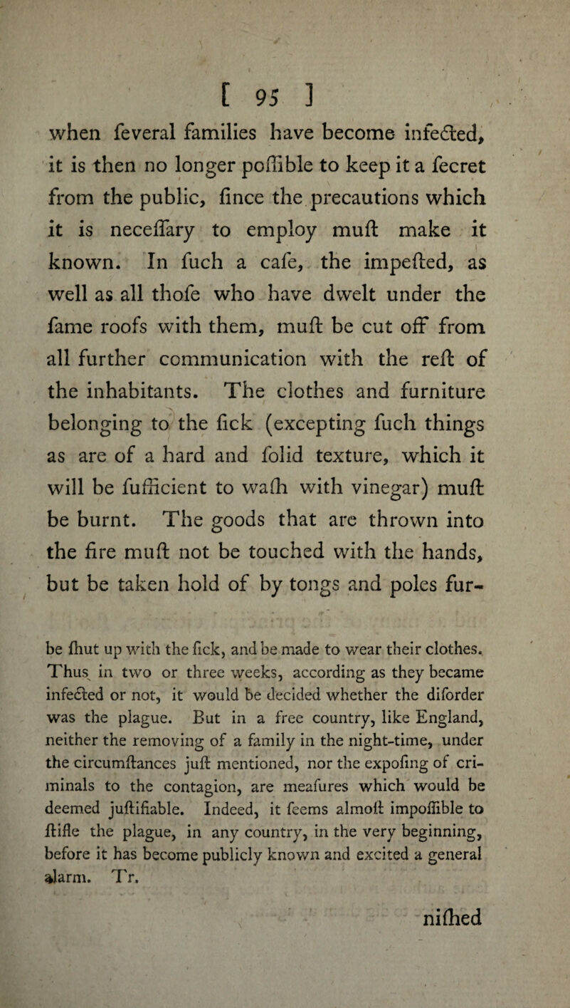 when feveral families have become infefted, it is then no longer poftlble to keep it a fecret from the public, fince the precautions which it is necefiary to employ mu ft make it known. In fuch a cafe, the impeded, as well as all thofe who have dwelt under the fame roofs with them, muft be cut off from all further communication with the reft of the inhabitants. The clothes and furniture belonging to the fick (excepting fuch things as are of a hard and folid texture, which it will be fufficient to wafh with vinegar) muft be burnt. The goods that are thrown into the fire muft not be touched with the hands, but be taken hold of by tongs and poles fur- be {hut up with the fick, and be made to wear their clothes. Thus^ in two or three weeks, according as they became infected or not, it would be decided whether the diforder was the plague. But in a free country, like England, neither the removing of a family in the night-time, under the circumftances juft mentioned, nor the expofing of cri¬ minals to the contagion, are meafures which would be deemed juftihable. Indeed, it feems almoft impoffible to ftifle the plague, in any country, in the very beginning, before it has become publicly known and excited a general alarm. Tr. niftied