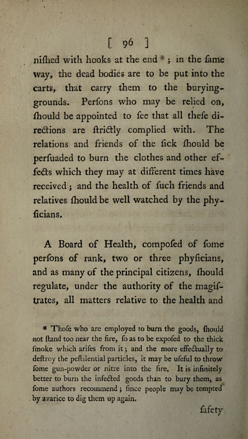 nifhed with hooks at the end * ; in the fame way, the dead bodies are to be put into the carts, that carry them to the burying- grounds. Perfons who may be relied on, fhould be appointed to fee that all thefe di¬ rections are ftri&ly complied with. The relations and friends of the lick fhould be perfuaded to burn the clothes and other ef¬ fects which they may at different times have received ; and the health of fuch friends and relatives fhould be well watched by the phy- ficians. A Board of Health, compofed of fome perfons of rank, two or three phyficians, and as many of the principal citizens, fhould regulate, under the authority of the magif- trates, all matters relative to the health and * Thofe who are employed to burn the goods, fhould not ftand too near the fire, fo as to be expofed to the thick fmoke which arifes from it ; and the more effe&ually ta deftroy the peftilential particles, it may be ufeful to throw fome gun-powder or nitre into the fire. It is infinitely better to burn the infe&ed goods than to bury them, as fome authors recommend ; fince people may be tempted by avarice to dig them up again. , fafety