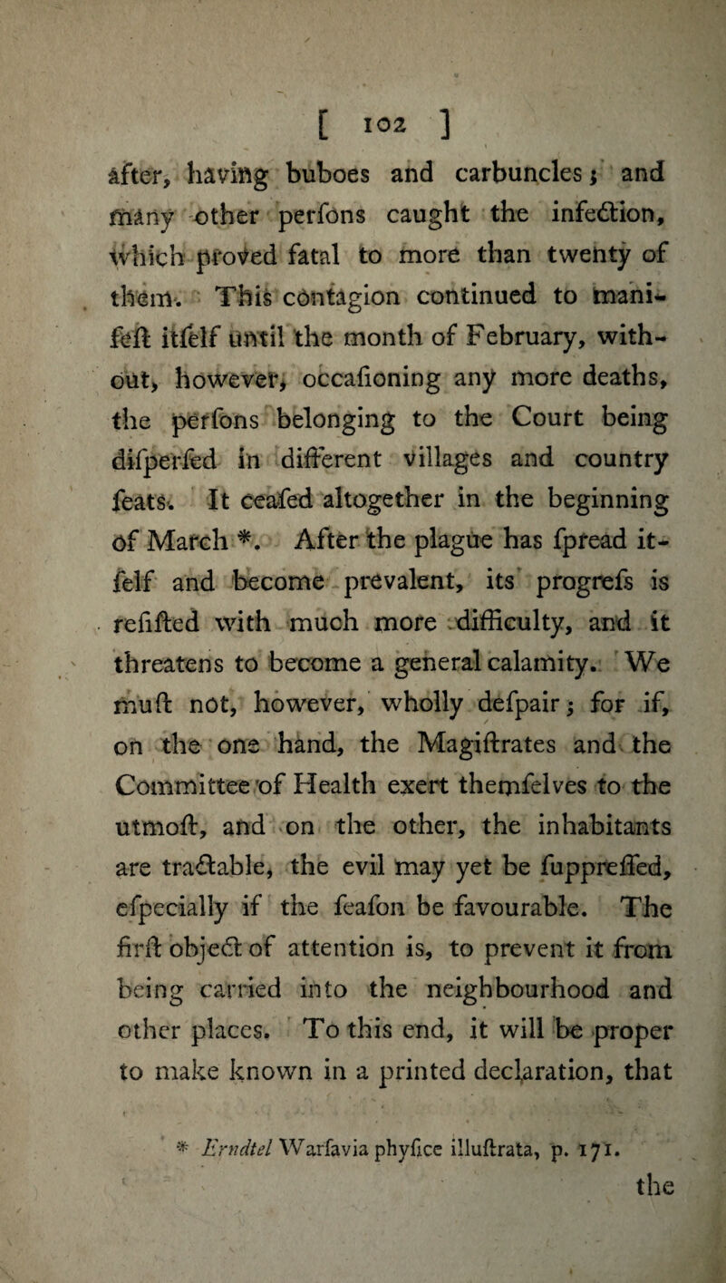 / [ 102 ] ^ t > * âfter, hâviftg buboes and carbuncles ; and fMriy other perfons caught the infection. Which proved fatal to more than twenty of them. This contagion continued to rnani*. itfelf until the month of February, with¬ out, however, occafioning any more deaths, the perfons belonging to the Court being difperfed in different villages and country feats. It ceafed altogether in the beginning Of March *. After the plague has fpread it- felf and become prevalent, its progrefs is refitted with much more difficulty, and it threatens to become a general calamity. We muft not, however, wholly defpair ; for if, on the one hand, the Magiftrates and the Committee of Health exert themfelves to the utmoft, and on the other, the inhabitants are traitable, the evil may yet be fuppreffed, efpecially if the feafon be favourable. The firft object of attention is, to prevent it from being carried into the neighbourhood and other places. To this end, it will be proper to make known in a printed declaration, that i • j . » > w * Erndtel Warfavia phyfice illuftrata, p. 171. the