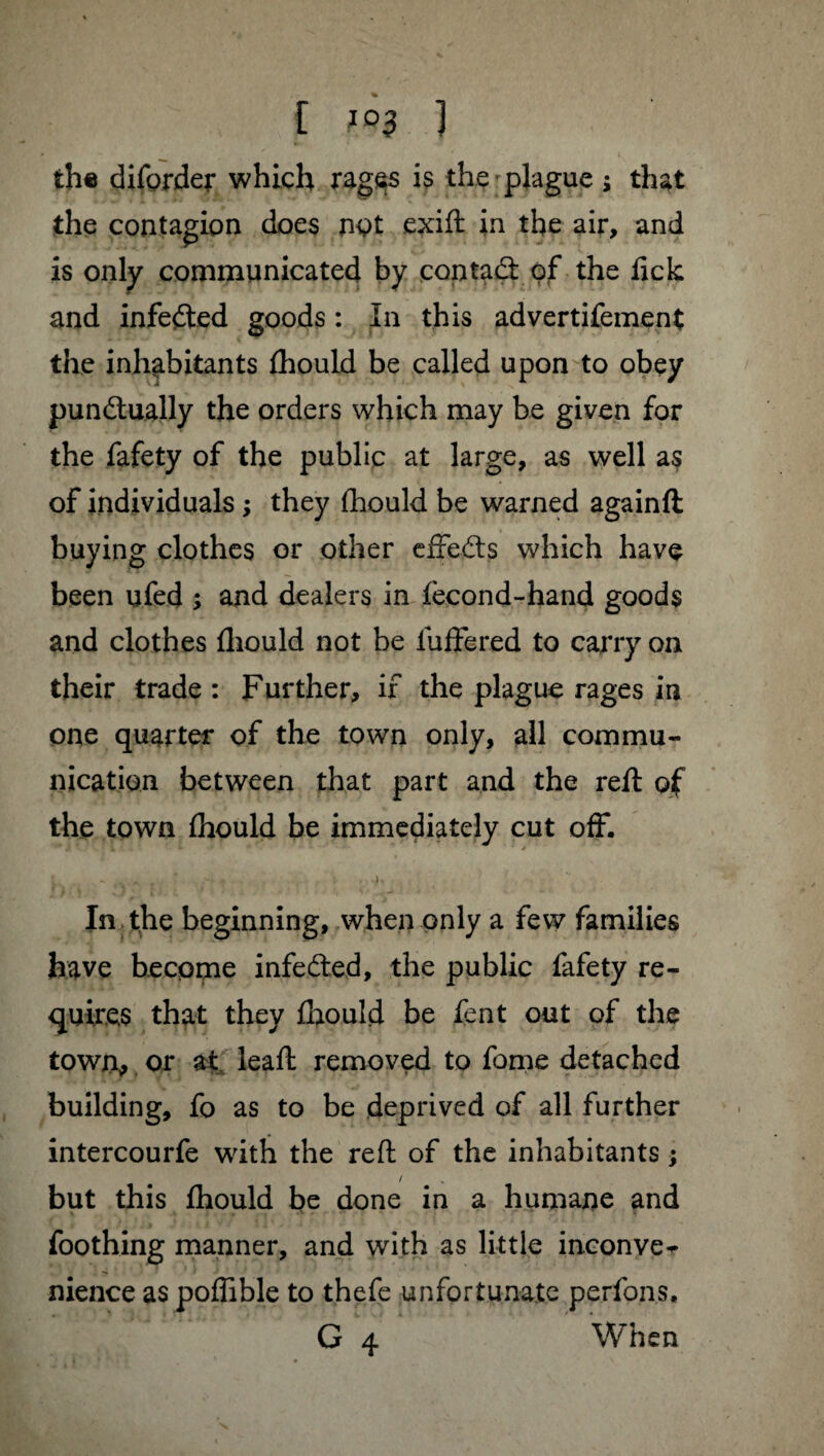 C ϰ3 1 the diforder which rages is the plague ; that the contagion does not exift in the air, and is only communicated by contad: of the lick and infeded goods : In this advertifement the inhabitants fliould be called upon to obey punctually the orders which may be given for the fafety of the public at large, as well as of individuals ; they Ihould be warned againft buying clothes or other effeCts which have been ufed ; and dealers in lecond-hand goods and clothes fliould not be iuftered to carry on their trade : Further, if the plague rages in one quarter of the town only, all commu¬ nication between that part and the reft of the town Ihould be immediately cut off. In the beginning, when only a few families have become infeCted, the public fafety re¬ quires that they Ihould be lent out of the town, or at leaft removed to fome detached building, fo as to be deprived of all further intercourfe with the reft of the inhabitants ; / but this ftiould be done in a humane and foothing manner, and with as little inconve¬ nience as poflible to thefe unfortunate perfons, G 4 When