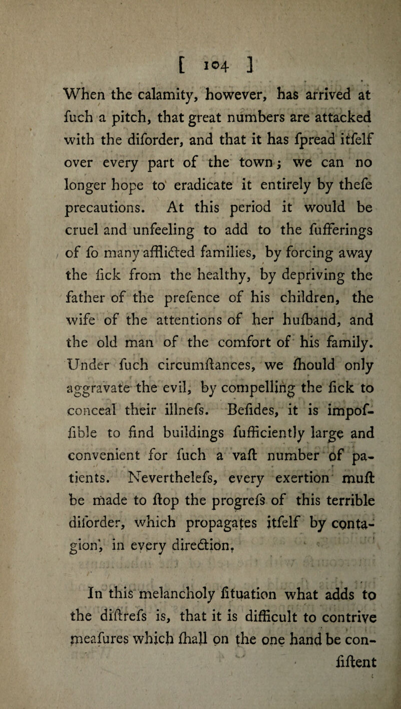 [ i®4 ] • . . • . • • • When the calamity, however, has arrived at fuch a pitch, that great numbers are attacked with the diforder, and that it has fpread itfelf over every part of the town ; we can no longer hope to’ eradicate it entirely by thefe precautions. At this period it would be cruel and unfeeling to add to the fufferings of fo many afflifted families, by forcing away the lick from the healthy, by depriving the father of the prefence of his children, the wife of the attentions of her hufband, and the old man of the comfort of his family. Under fuch circumftances, we ffiould only aggravate the evil, by compelling the fick to conceal their illnefs. Befides, it is impof- fible to find buildings fufficiently large and convenient for fuch a vaft number of pa¬ tients. Neverthelefs, every exertion muft be made to flop the progrefs of this terrible diforder, which propagates itfelf by conta¬ gion*, in every direction, In this melancholy fituation what adds to the diftrefs is, that it is difficult to contrive meafures which fhajl on the one hand be con¬ fident