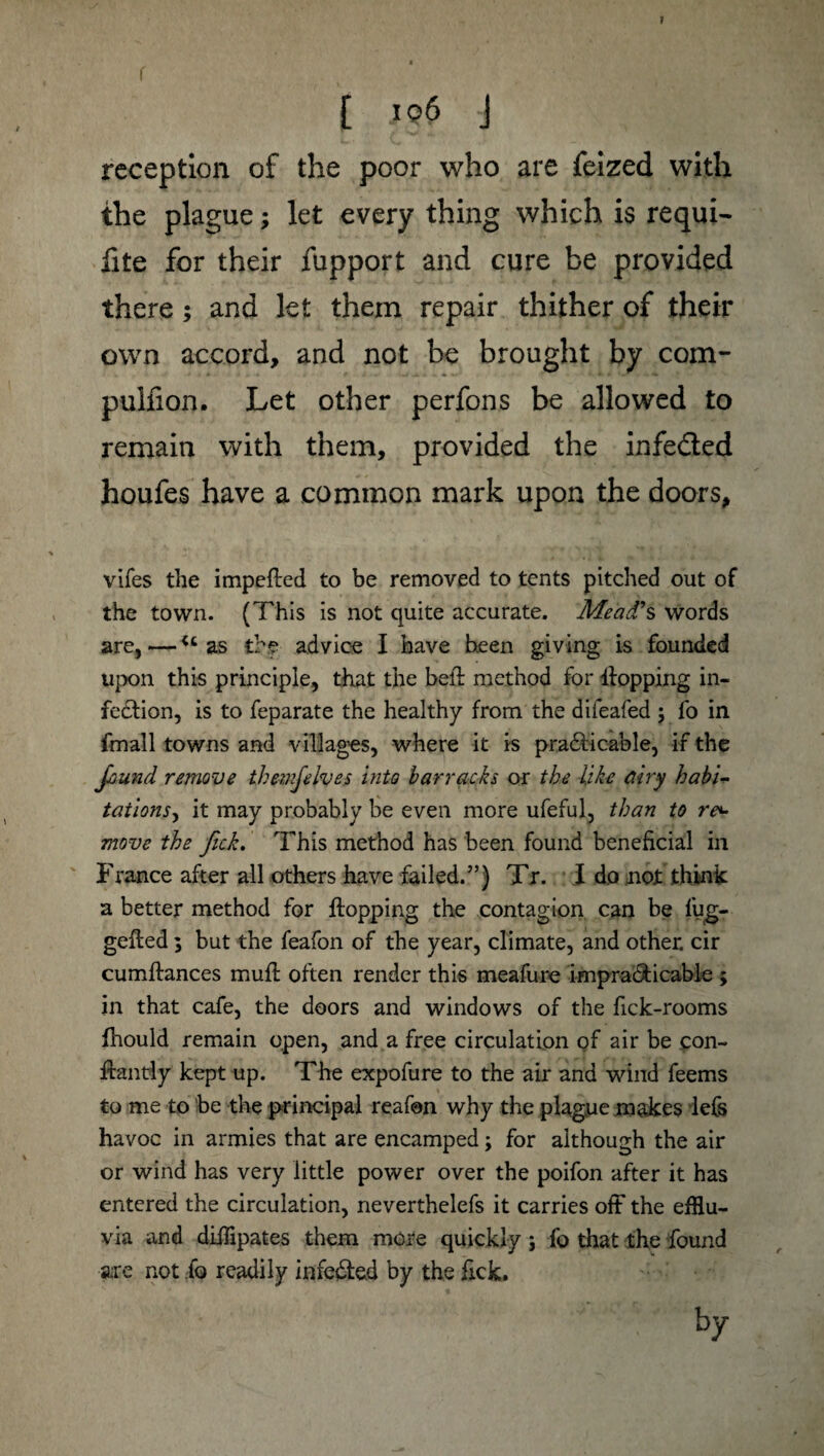 I [ 106 J reception of the poor who are feized with the plague ; let every thing which is requi- fite for their fupport and cure be provided there ; and let them repair thither of their own accord, and not be brought by com- pulfion. Let other perfons be allowed to remain with them, provided the infe&ed houfes have a common mark upon the doors, vifes the impeffed to be removed to tents pitched out of the town. (This is not quite accurate. Mead's words are,—u as the advice I have been giving is founded upon this principle, that the bed; method for Hopping in¬ fection, is to feparate the healthy from the difeafed ; fo in fmall towns and villages, where it is praticable, if the found remove thevifelves into barracks or the like airy habi- tations, it may probably be even more ufeful, than to re¬ move the fick. This method has been found beneficial in France after all others have failed/’) Tr. I do not think a better method for Hopping the contagion can be fug- gefted ; but the feafon of the year, climate, and other, cir cumHances muH often render this meafure impraticable ; in that cafe, the doors and windows of the fick-rooms fhould remain open, and a free circulation of air be con- Hantly kept up. The expofure to the air and wind feems to me to be the principal reafon why the plague makes lefs havoc in armies that are encamped ; for although the air or wind has very little power over the poifon after it has entered the circulation, neverthelefs it carries off the efflu¬ via and diffipates them more quickly ; fo that the found are not fo readily infe&ed by the fick.