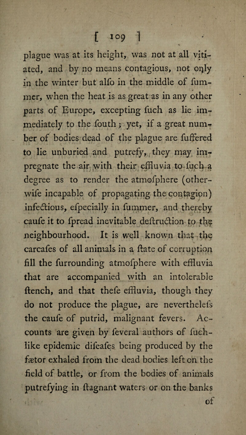 plague was at its height, was not at all viti¬ ated, and by no means contagious, not offly in the winter but alfo in the middle of fum- mer, when the heat is as great as in any other parts of Europe, excepting fuch as lie im¬ mediately to the fouth ; yet, if a great num¬ ber of bodies dead of the plague are fuffered to lie unburied and putrefy, they may im¬ pregnate the air with their effluvia to fuch a degree as to render the atmofphere (other- wife incapable of propagating the contagion) infectious, efpecially in fummer, and thereby caufe it to fpread inevitable deftrudion to the neighbourhood. It is well known that the carcafes of all animals in a ftate of corruption fill the furrounding atmofphere with effluvia that are accompanied with an intolerable ftench, and that thefe effluvia, though they do not produce the plague, are neverthelefs the caufe of putrid, malignant fevers. Ac¬ counts are given by feveral authors of fuch- like epidemic difeafes being produced by the fætor exhaled from the dead bodies left on the field of battle, or from the bodies of animals putrefying in ftagnant waters or on the banks of