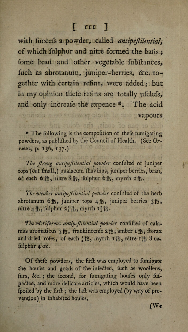 f rrr J with fuccefs a powder, called antipejlilential, of which fulphur and nitre formed the bails ; fome bran and other vegetable fubftances, fuch as abrotanum, juniper-berries, &c. to¬ gether with certain refins, were added ; but in my opinion thefe refins are totally ufelefs, and only increafe the expence The acid vapours * The following is the compofition of thefe fumigating powders, as publifned by the Council of Health. (See Or- raws, p. 136, 137.) The Jlrong antipejlilential powder confided of juniper tops (cut fmall,) guaiacum {havings, juniper berries, bran, of each 6 fft, nitre 8fb, fulphur 6fb, myrrh 2fb. _ * The weaker antipejlilential poivder confided of the herb abrotanum 6fe, juniper tops 4 lb, juniper berries 3ft 5 nitre 4$), fulphur 2f;fb, myrrh ifffe. The odoriferous antipejlilential powder confided of cala¬ mus aromaticus 3 $3, frankincenfe 2 $5, amber 1 fb 5 dorax and dried rofes, of each \Ifc, myrrh ifè, nitre ifë 8o^ fulphür 4 02. Of thefe powders, the drd was employed to fumigate the houfes and goods of the infeéled, fuch as woollens, furs, &c. ; the fécond, for fumigating houfes only fuf- pe&ed, and more delicate articles, which would have been fpoiled by the drd ; the lad was employed (by way of pre¬ vention) in inhabited houfes, (W«