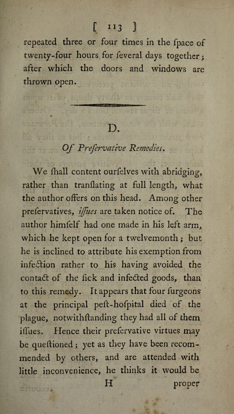 [ ”3 3 repeated three or four times in the fpace of twenty-four hours for feveral days together ; after which the doors and windows are thrown open. Of Prefervative Remedies. We fhall content ourfelves with abridging, rather than tranflating at full length, what the author offers on this head. Among other prefervatives, ifues are taken notice of. The author himfelf had one made in his left arm, which he kept open for a twelvemonth ; but he is inclined to attribute his exemption from infection rather to his having avoided the contadl of the lick and infedied goods, than to this remedy. It appears that four furgeons at the principal peft-hofpital died of the plague, notwithftanding they had all of them iffues. Hence their prefervative virtues may be queftioned ; yet as they have been recom¬ mended by others, and are attended with little inconvenience, he thinks it would be H proper