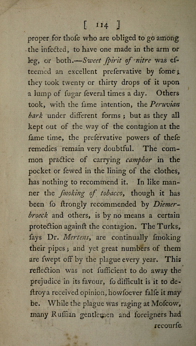 f{ proper for thofe who are obliged to go among the infeCted, to have one made in the arm or leg, or both.—Sweet fpirit of * nitre was ef* teemed an excellent prefervative by fome^ they took twenty or thirty drops of it upon a lump of fugar feveral times a day. Others took, with the fame intention, the Peruvian bark under different forms ; but as they all kept out of the way of the contagion at the fame time, the prefervative powers of thefe remedies remain very doubtful. The com¬ mon practice of carrying camphor in the pocket or fewed in the lining of the clothes, has nothing to recommend it. In like man¬ ner the fmoking of tobacco, though it has been fo ftrongly recommended by Diemer- broeck and others, is by no means a certain protection againft the contagion. The Turks, fays Dr. Mertens, are continually fmoking their pipes ; and yet great numbers of them are fwept off by the plague every year. This reflection was not fufflcient to do away the prejudice in its favour, fo difficult is it to de- ftroy a received opinion, howfoever falfe it may be. While the plague was raging at Mofcow, » \ many Ruffian gentlemen and foreigners had re cour fe