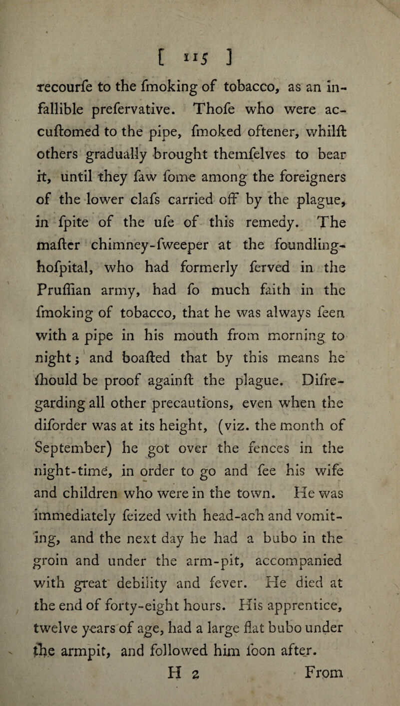 xecourfe to the fmoking of tobacco, as an in¬ fallible prefervative. Thofe who were ac- cuftomed to the pipe, fmoked oftener, whilft others gradually brought themfelves to bear it, until they faw lome among the foreigners of the lower clafs carried off by the plague, in fpite of the ufe of this remedy. The maftcr chimney-fweeper at the foundling- hofpital, who had formerly ferved in the Pruflian army, had fo much faith in the fmoking of tobacco, that he was always feen with a pipe in his mouth from morning to night ; and boafted that by this means he ihould be proof againft the plague. Difre- garding all other precautions, even when the diforder was at its height, (viz. the month of September) he got over the fences in the night-time, in order to go and fee his wife and children who were in the town. He was immediately feized with head-ach and vomit¬ ing, and the next day he had a bubo in the groin and under the arm-pit, accompanied with great debility and fever. He died at the end of forty-eight hours. His apprentice, twelve years of age, had a large flat bubo under the armpit, and followed him foon after. H 2 From