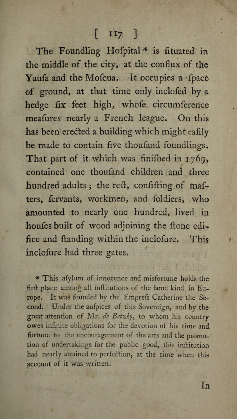 The Foundling Hofpital* is fituated in the middle of the city, at the conflux of the Yaufa and the Mofcua. It occupies a fpace of ground, at that time only inclofed by a hedge fix feet high, whofe circumference meafures nearly a French league. On this has been ereâed a building which might eafily be made to contain five thoufand foundlings. That part of it which was finifhed in 1769, contained one thoufand children and three hundred adults ; the reft, confifting of maf- ters, fervants, workmen, and foldiers, who amounted to nearly one hundred, lived in houfes built of wood adjoining the ft one edi¬ fice and (landing within the inclofure. This inclofure had three gates. * This afylum of innocence and misfortune holds the firft place among all inftitutions of the fame kind in Eu¬ rope. It was founded by the Emprefs Catherine the Se¬ cond. Under the aufpices of this Sovereign, and by the great attention of Mr. de Betzky, to whom his country owes infinite obligations for the devotion of his time and fortune to the encouragement of the arts and the promo¬ tion of undertakings for the public good, this inftitution had nearly attained to perfection, at the time when this account of it was written. In 1