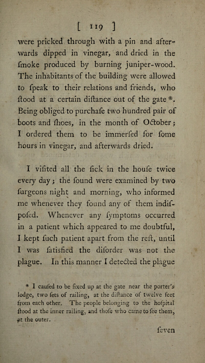 [ ”9 1 were pricked through with a pin and after¬ wards dipped in vinegar, and dried in the fmoke produced by burning juniper-wood. The inhabitants of the building were allowed to fpeak to their relations and friends, who flood at a certain diftance out of the gate Being obliged to purchafe two hundred pair of boots and fhoes, in the month of Odtober ; I ordered them to be immerfed for fome hours in vinegar, and afterwards dried. I vifited all the fick in the houfe twice every day ; the found were examined by two furgeons night and morning, who informed me whenever they found any of them indif- pofed. Whenever any fymptoms occurred in a patient which appeared to me doubtful, I kept fuch patient apart from the reft, until I was fatisfied the diforder was not the plague. In this manner I detected the plague * I caufed to be fixed up at the gate near the porter’s lodge, two lets of railing, at the diftance of twelve feet from each other. The people belonging to the hofpital ftood at the inner railing, and thofe who came to fee them, at the outer. feven