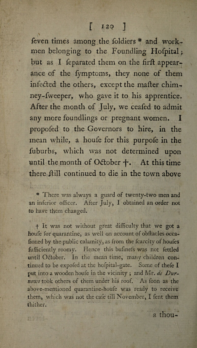 feven times among the foldiers * and work¬ men belonging to the Foundling Hofpital ; but as I feparated them on the firft appear¬ ance of the fymptoms, they none of them infedted the others, except the matter chim- ney-fweeper, who gave it to his apprentice. After the month of July, we ceafed to admit any more foundlings or pregnant women. I propofed to the Governors to hire, in the mean while, a houfe for this purpofe in the fuburbs, which was not determined upon until the month of Odtober -f*. At this time there /till continued to die in the towm above # There was always a guard of twenty-two men and an inferior officer. After July, I obtained an order not to have them changed. f It was not without great difficulty that we got a houfe for quarantine, as well on account of obftacles occa- fioned by the public calamity, as from the fcarcity of houfes fufEciently roomy. Hence this bufinefs was not fettled until Odlober. In the mean time, many children con¬ tinued to be expofed at the hcfpital-gate. Some of thefe I put into a wooden houfe in the vicinity ; and Mr. de Dur- nowo took others of them under his roof. As foon as the above-mentioned quarantine-houfe was ready to receive them, which was not the cafe till November, I fent them thither. a thou-