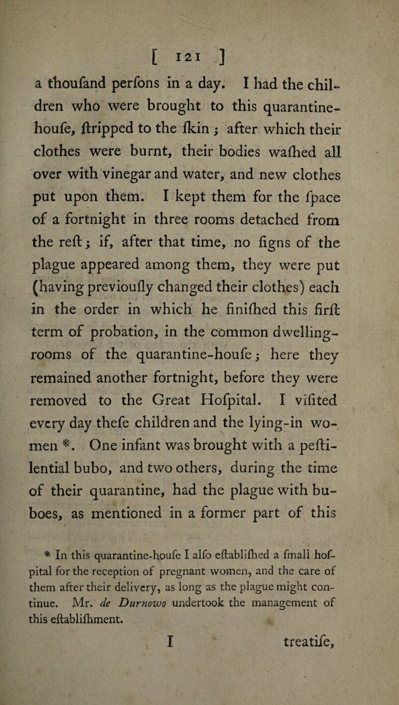 [ I*1 ] a thoufand perfons in a day. I had the chil¬ dren who were brought to this quarantine- houfe, ftripped to the Ikin ; after which their clothes were burnt, their bodies wafhed all over with vinegar and water, and new clothes put upon them. I kept them for the fpace of a fortnight in three rooms detached from the reft ; if, after that time, no figns of the plague appeared among them, they were put (having previoufly changed their clothes) each in the order in which he finifhed this firft term of probation, in the common dwelling- rooms of the quarantine-houfe ; here they remained another fortnight, before they were removed to the Great Hofpital. I vifited every day thefe children and the lying-in wo¬ men One infant was brought with a pefti- lential bubo, and two others, during the time of their quarantine, had the plague with bu¬ boes, as mentioned in a former part of this * In this quarantine-houfe I alfo eftablifhed a fmali hof¬ pital for the reception of pregnant women, and the care of them after their delivery, as long as the plague might con¬ tinue. Mr. de Durnowo undertook the management of this eftablifhment. I treatife.