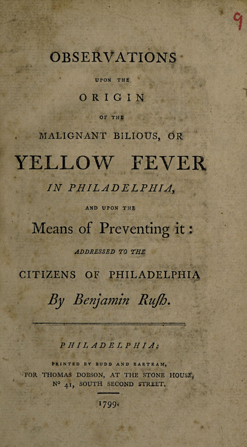 OBSERVATIONS UPON THE ORIGIN OF THE MALIGNANT BILIOUS, OR YELLOW FEVER IN PHILADELPHIA, AND UPON THE Means of Preventing it: ADDRESSED TO THE CITIZENS OF PHILADELPHIA By Benjamin Rujh. PHILADELPHIA: PRINTED BY BUDD AND BARTRAM,' FOR THOMAS DOBSON, AT THE STONE HOUSE, N° 41, SOUTH SECOND STREET. 1799.