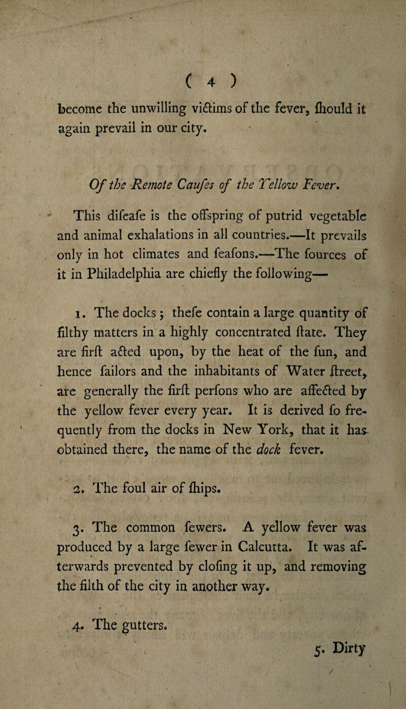 become the unwilling vi&ims of the fever, fhould it again prevail in our city. Of the Remote Caufss of the Yellow Fever. This difeafe is the offspring of putrid vegetable and animal exhalations in all countries.—It prevails only in hot climates and feafons.—The fources of it in Philadelphia are chiefly the following— 1. The docks; thefe contain a large quantity of filthy matters in a highly concentrated ftate. They are firft a&ed upon, by the heat of the fun, and hence failors and the inhabitants of Water flreet, are generally the firfl perfons who are affecied by the yellow fever every year. It is derived fo fre¬ quently from the docks in New York, that it has obtained there, the name of the dock fever. 2. The foul air of fhips. 3. The common fewers. A yellow fever was produced by a large fewer in Calcutta. It was af¬ terwards prevented by clofing it up, and removing the filth of the city in another way. 4. The gutters. 5. Dirty /