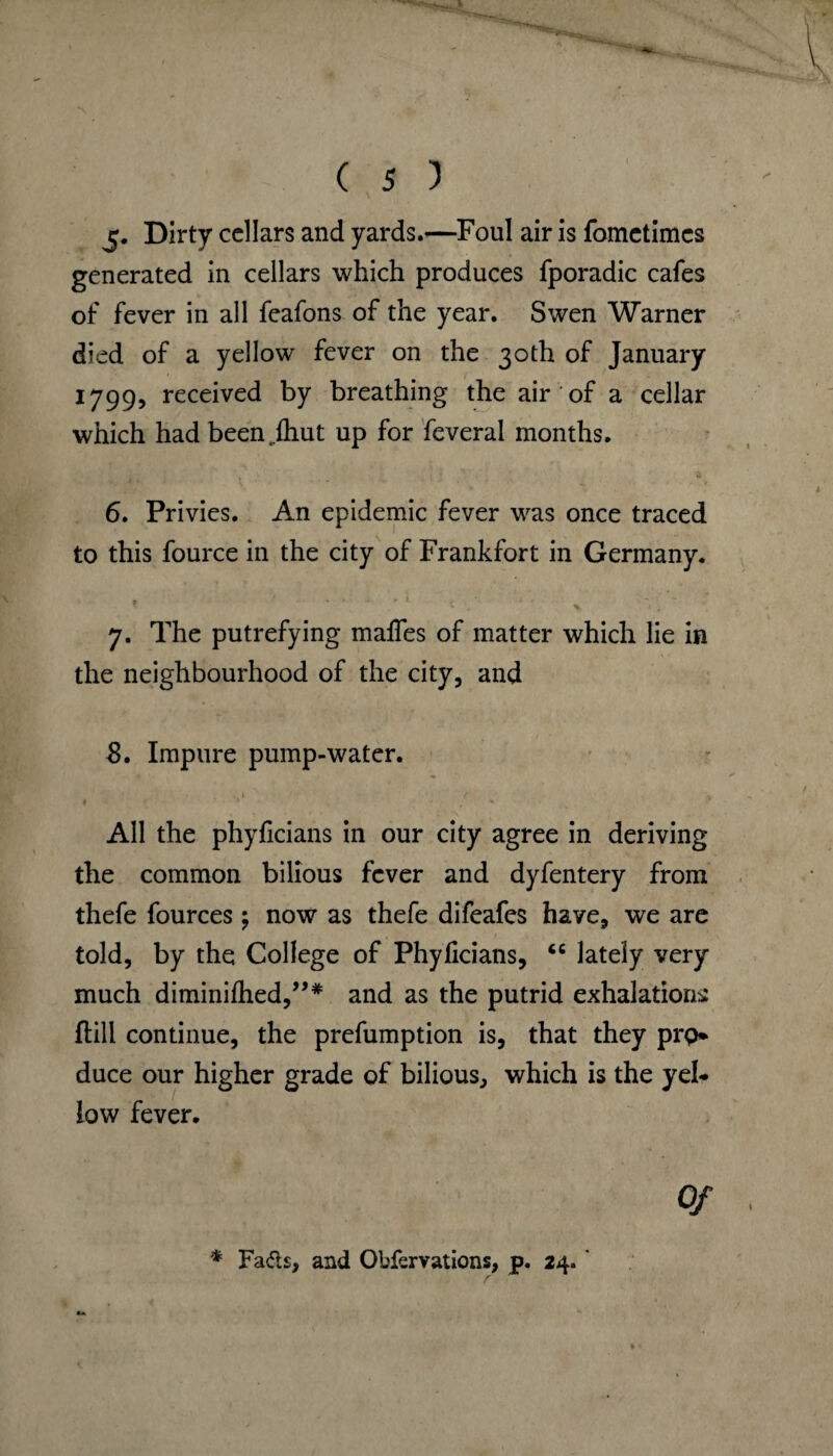 I 5. Dirty cellars and yards.—Foul air is fometimes generated in cellars which produces fporadic cafes of fever in all feafons of the year. Swen Warner died of a yellow fever on the 30th of January 1799, received by breathing the air of a cellar which had been ..{hut up for feverai months. 6. Privies. An epidemic fever was once traced to this fource in the city of Frankfort in Germany. 7. The putrefying maffes of matter which lie in the neighbourhood of the city, and 8. Impure pump-water. • . 1 r I » V All the phyficians in our city agree in deriving the common bilious fever and dyfentery from thefe fources \ now as thefe difeafes have, we are told, by the College of Phyficians, “ lately very much diminilhed,”* and as the putrid exhalations ftill continue, the prefumption is, that they prp* duce our higher grade of bilious, which is the yel¬ low fever. Of * Fads, and Obfervations, p. 24. ’