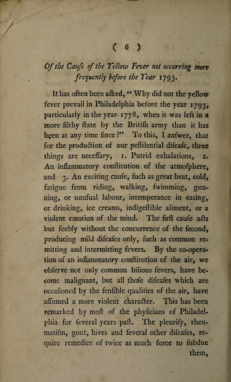 Of the Caufe of the Yellow Fever not occurring more frequently before the Year 1793. It has often been aiked, <c Why did not the yellow fever prevail in Philadelphia before the year 1793, particularly in the year 1778, when it was left in a more filthy flate by the Britifh army than it has been at any time fince ?” To this, I anfwer, that for the produ&ion of our peftilential difeafe, three things are neceffary, 1. Putrid exhalations, 2. An inflammatory conftitution of the atmofphere, and 3. An exciting caufe, fuch as great heat, cold, fatigue from riding, walking, fwimming, gun¬ ning, or unufual labour, intemperance in eating, or drinking, ice creams, indigeftible aliment, or a violent emotion of the mind. The firft caufe a<fts but feebly without the concurrence of the fecond, producing mild difeafes only, fuch as common re¬ mitting and intermitting fevers. By the co-opera¬ tion of an inflammatory conftitution of the air, we obferve not only common bilious fevers, have be¬ come malignant, but all thofe difeafes which are occafloned by the fenfible qualities of the air, have aflumed a more violent chara&er. This has been remarked by moft of the phyficians of Philadel¬ phia for feveral years paft. The pleurify, rheu- matifm, goat, hives and feveral other difeafes, re¬ quire remedies of twice as much force to fubdue them.