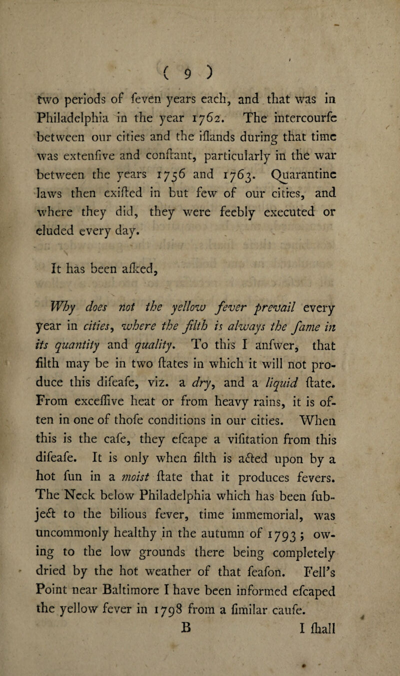 two periods of feven years each, and that was in Philadelphia in the year 1762. The intercourfc between our cities and the iflands during that time was extenfive and conftant, particularly in the war between the years 1756 and 1763. Quarantine laws then exided in but few of our cities, and where they did, they were feebly executed or eluded every day. It has been allied, Why does not the yellow fever prevail every year in cities, where the filth is always the fame in its quantity and quality. To this I anfwer, that filth may be in two dates in which it will not pro¬ duce this difeafe, viz. a r/ry, and a liquid date. From excedive heat or from heavy rains, it is of¬ ten in one of thofe conditions in our cities. When this is the cafe, they efcape a vifitation from this difeafe. It is only when filth is a<ded upon by a hot fun in a moist date that it produces fevers. The Neck below Philadelphia which has been fub- je<d to the bilious fever, time immemorial, was uncommonly healthy in the autumn of 1793 ; ow¬ ing to the low grounds there being completely dried by the hot weather of that feafon. Felds Point near Baltimore I have been informed efcaped the yellow fever in 1798 from a fimilar caufe. B I fhall 4