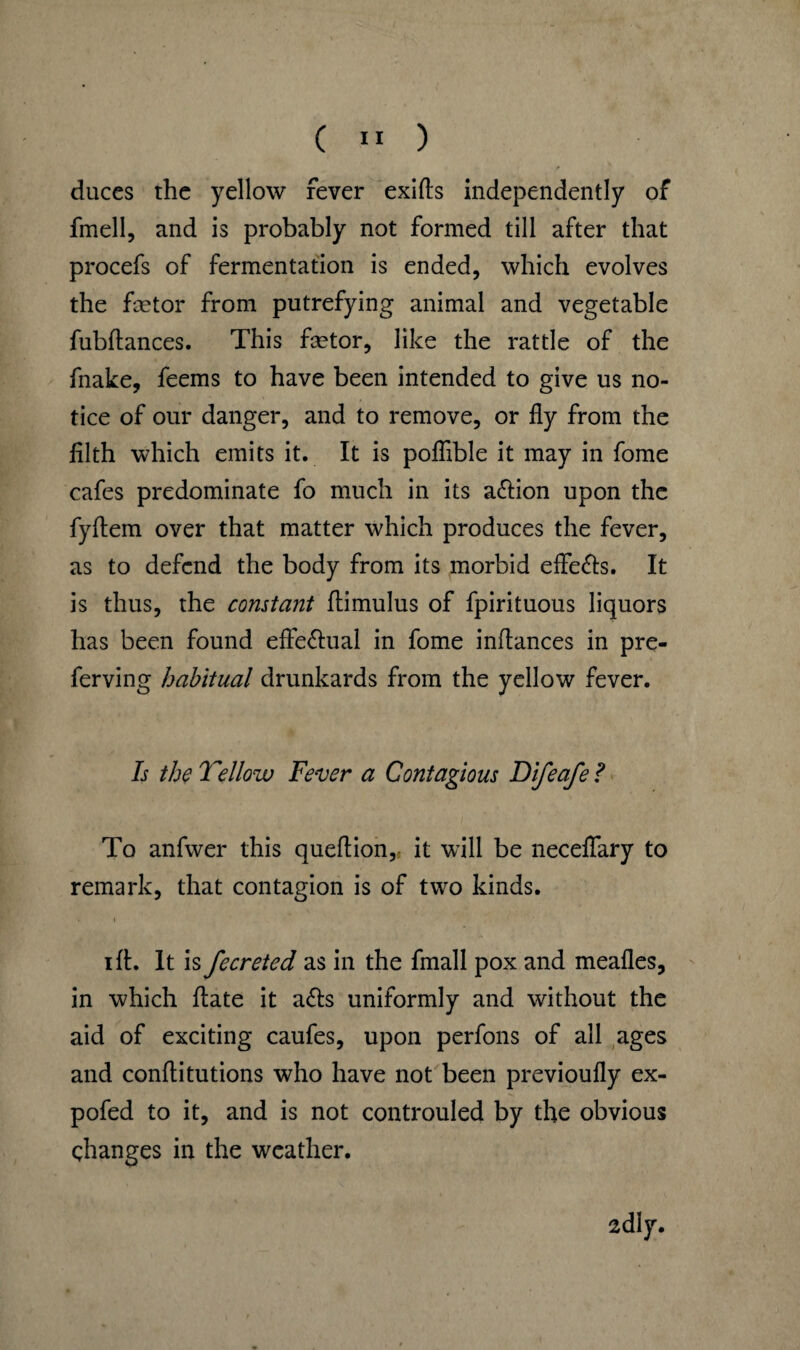 duces the yellow fever exifls independently of fmell, and is probably not formed till after that procefs of fermentation is ended, which evolves the fetor from putrefying animal and vegetable fubftances. This fetor, like the rattle of the fnake, feems to have been intended to give us no¬ tice of our danger, and to remove, or fly from the filth which emits it. It is poflible it may in fome cafes predominate fo much in its a&ion upon the fyflem over that matter which produces the fever, as to defend the body from its morbid efle&s. It is thus, the constant flimulus of fpirituous liquors has been found efie&ual in fome inflances in pre- ferving habitual drunkards from the yellow fever. Is the Yellow Fever a Contagious Difeafe ? To anfwer this queflion, it will be neceflary to remark, that contagion is of two kinds. • i ift. It is fecreted as in the fmall pox and meafles, in which flate it a<5ts uniformly and without the aid of exciting caufes, upon perfons of all ages and conflitutions who have not been previoufly ex- pofed to it, and is not controuled by the obvious changes in the weather. 2dly.