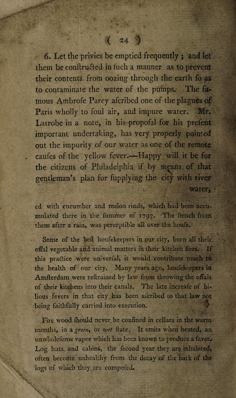 6. Let the privies be emptied frequently ; and let them be conftru&ed in fuch a manner as to prevent their contents from oozing through the earth fo as to contaminate the water of the pumps. The fa¬ mous Ambrofe Parey afcribed one of the plagues of Paris wholly to foul air, and impure water. Mr. Latrobe in a note, in his propofal for his prefent important undertaking, has very properly pointed out the impurity of our water as one of the remote caufes of the yellow fever.—Happy will it be for the citizens of Philadelphia if by means of that gentleman’s plan for fupplying the city with river \ water, ed with cucumber and melon rinds, which had been accu¬ mulated there in the fummer of 1797. The fbench from them after a rain, was perceptible all over the lioufe. Some of the belt houfekeepers in our city, burn all their offal vegetable and animal matters in their kitchen fires. If this pra&ice were univerfal, it would contribute much to the health of our city. Many years ago, houfekeepers in Amfterdam were reftrained by law from throwing the offals of their kitchens into their canals. The late increafe of bi¬ lious fevers in that city has been afcribed to that law not being faithfully carried into execution. Fire wood fhould never be confined in cellars in the warm months, in a green, or noet (late. It emits when heated, an unwholefome vapor which has been known to produce a fever. Log huts and cabins, the fecond year they are inhabited, often become unhealthy from the decay of the bark of the logs of which they are compofed.