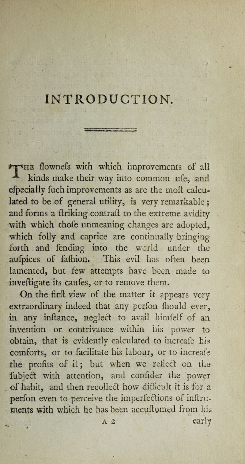 INTRODUCTION. ^t^he flownefs with which improvements of all kinds make their way into common ufe, and efpecially fuch improvements as are the mod: calcu¬ lated to be of general utility, is very remarkable; and forms a ftriking contrail to the extreme avidity with which thofe unmeaning changes are adopted, which folly and caprice are continually bringing forth and fending into the world under the aufpices of falhion. This evil has often been lamented, but few attempts have been made to inveftigate its caufes, or to remove them. On the firfl view of the matter it appears very extraordinary indeed that any perfon Ihould ever, in any inflance, negleCt to avail himfelf of an invention or contrivance within his power to obtain, that is evidently calculated to increafe hi* comforts, or to facilitate his labour, or to increafe the profits of it; but when we reflect on the fubjeCt with attention, and confider the power of habit, and then recoiled how difficult it is for a perfon even to perceive the imperfections of inftru- ments with which he has been accuftomed from his