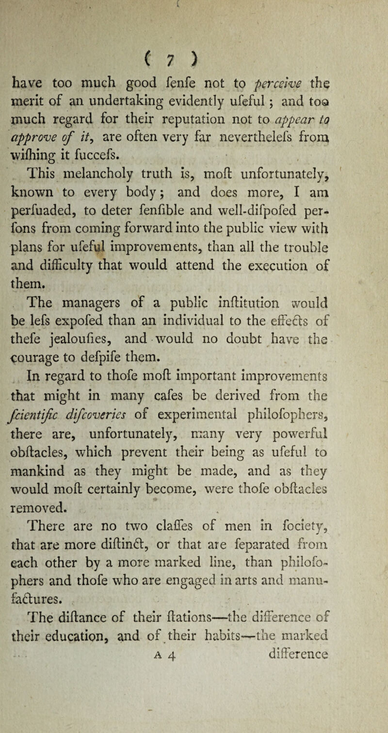 have too much good fenfe not to perceive the merit of an undertaking evidently ufeful; and too much regard for their reputation not to appear to approve of it, are often very far neverthelefs. from wifhing it fuccefs. This melancholy truth is, mod unfortunately, known to every body; and does more, I am perfuaded, to deter fenfible and well-difpofed per- fons from coming forward into the public view with plans for ufeful improvements, than all the trouble and difficulty that would attend the execution of them. The managers of a public inditution would be lefs expofed than an individual to the effects of thefe jealoufies, and would no doubt have the courage to defpife them. In regard to thofe mod important improvements that might in many cafes be derived from the fcientific difcoveries of experimental philofophers, there are, unfortunately, many very powerful obdacles, which prevent their being as ufeful to mankind as they might be made, and as they would mod certainly become, were thofe obdacles removed. There are no two daffies of men in fociety, that are more didinCl, or that are feparated from each other by a more marked line, than philofo¬ phers and thofe who are engaged in arts and manu¬ factures. The didance of their dations—the difference of their education, and of their habits—the marked a 4 difference