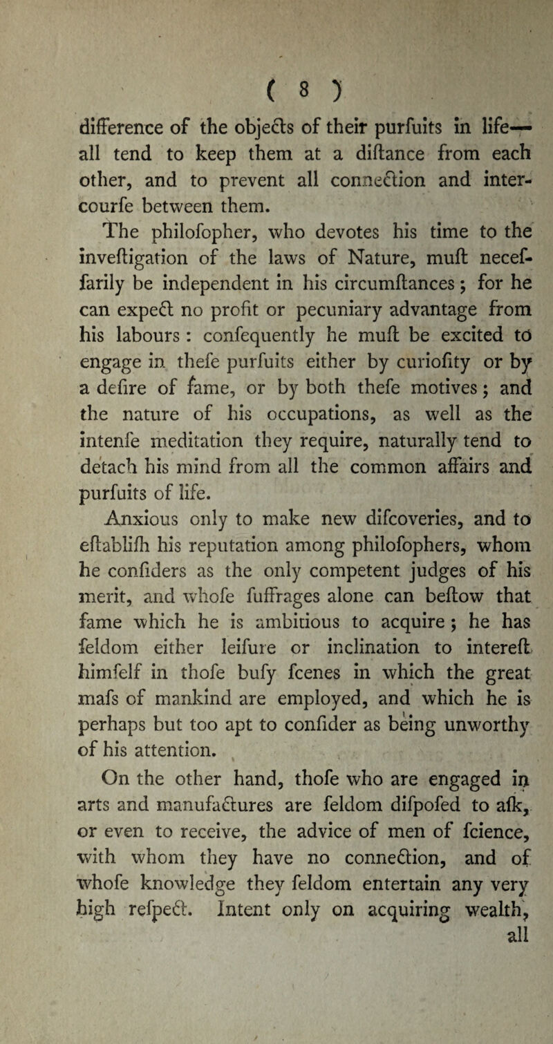 difference of the objects of their purfuits in life- all tend to keep them at a diftance from each other, and to prevent all connection and inter- courfe between them. The philofopher, who devotes his time to the inveftigation of the laws of Nature, muft necef- farily be independent in his circumftances; for he can expeCt no profit or pecuniary advantage from his labours : confequently he muft be excited to engage in. thefe purfuits either by curiofity or by a defire of fame, or by both thefe motives; and the nature of his occupations, as well as the intenfe meditation they require, naturally tend to detach his mind from all the common affairs and purfuits of life. Anxious only to make new difcoveries, and to eftablifh his reputation among philofophers, whom he confiders as the only competent judges of his merit, and whofe fuffrages alone can bellow that fame which he is ambitious to acquire ; he has feldom either leifure or inclination to interefl himfelf in thofe bufy fcenes in which the great mafs of mankind are employed, and which he is perhaps but too apt to confider as being unworthy of his attention. On the other hand, thofe who are engaged in arts and manufactures are feldom difpofed to alk, or even to receive, the advice of men of fcience, with whom they have no connection, and of whofe knowledge they feldom entertain any very high refpeCt. Intent only on acquiring wealth, all