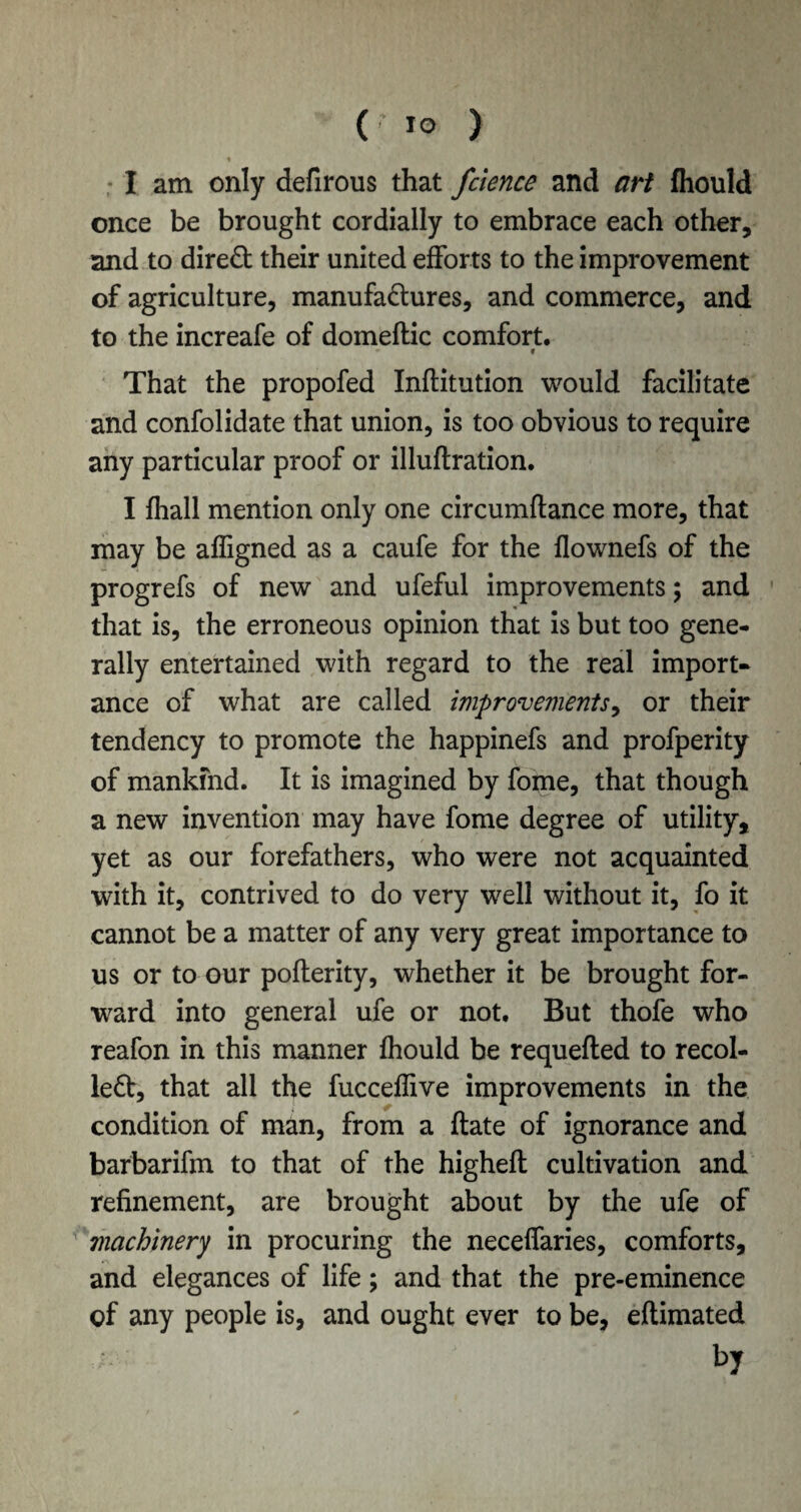 * I am only defirous that fcience and art fhould once be brought cordially to embrace each other, and to dired their united efforts to the improvement of agriculture, manufactures, and commerce, and to the increafe of domeftic comfort. * » That the propofed Inftitution would facilitate and confolidate that union, is too obvious to require any particular proof or illuftration. I fhall mention only one circumftance more, that may be affigned as a caufe for the flownefs of the progrefs of new and ufeful improvements; and that is, the erroneous opinion that is but too gene¬ rally entertained with regard to the real import¬ ance of what are called improvements, or their tendency to promote the happinefs and profperity of mankind. It is imagined by fome, that though a new invention may have fome degree of utility, yet as our forefathers, who were not acquainted with it, contrived to do very well without it, fo it cannot be a matter of any very great importance to us or to our pofterity, whether it be brought for¬ ward into general ufe or not. But thofe who reafon in this manner fhould be requefted to recoi¬ led, that all the fucceflive improvements in the condition of man, from a ftate of ignorance and barbarifm to that of the highefl cultivation and refinement, are brought about by the ufe of machinery in procuring the neceffaries, comforts, and elegances of life; and that the pre-eminence of any people is, and ought ever to be, eftimated by