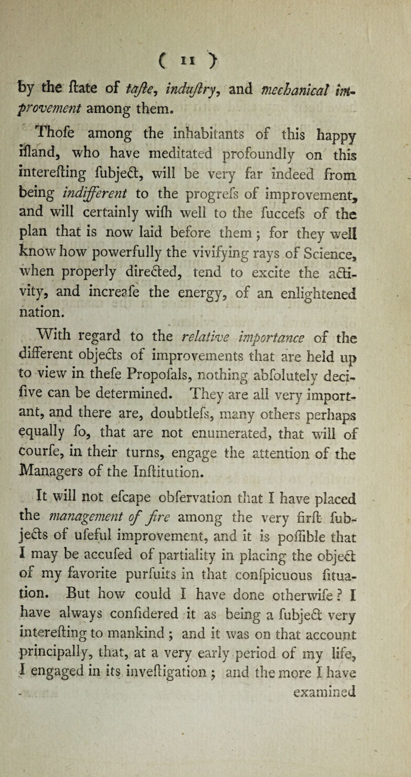 by the ftate of tqfte, indujlry, and mechanical int- provement among them. Thofe among the inhabitants of this happy rfland, who have meditated profoundly on this interefling fubjeCt, will be very far indeed from being indifferent to the progrefs of improvement, and will certainly wifh well to the fuccefs of the plan that is now laid before them; for they well know how powerfully the vivifying rays of Science, when properly dire&ed, tend to excite the acti¬ vity, and increafe the energy, of an enlightened nation. With regard to the relative importance of the different objects of improvements that are held up to view in thefe Propofals, nothing abfolutely decx- five can be determined. They are ail very import¬ ant, and there are, doubtlefs, many others perhaps equally fo, that are not enumerated, that will of courfe, in their turns, engage the attention of the Managers of the Inftitution. It will not efcape obfervation that I have placed the management of fire among the very find fub- jects of ufeful improvement, and it is polfible that I may be accufed of partiality in placing the objeCl of my favorite purfuits in that confpicuous fitua- tion. But how could I have done otherwife ? I have always confidered it as being a fubjed very interefling to mankind ; and it was on that account principally, that, at a very early period of my life, I engaged in its invert igatio.n ; and the more I have - . examined
