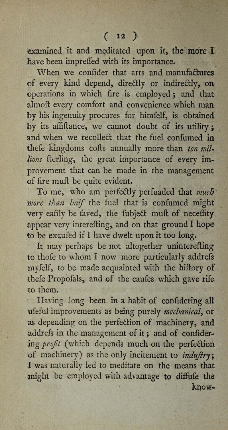 examined it and meditated upon it, the more I have been impreffed with its importance. When we confider that arts and manufactures of every kind depend, diredly or indiredly, on operations in which fire is employed ; and that almofl every comfort and convenience which man by his ingenuity procures for himfelf, is obtained by its afliftance, we cannot doubt of its utility ; and when we recoiled that the fuel confumed in thefe kingdoms cofts annually more than ten mil• lions flerling, the great importance of every im¬ provement that can be made in the management of fire mud be quite evident. To me, who am perfectly perfuaded that much more than half the fuel that is confumed might very eafily be faved, the fubjed mud of neceffity appear very interefling, and on that ground I hope to be exGufed if I have dwelt upon it too long. It may perhaps be not altogether uninterefling to thofe to whom I now more particularly addrefs rnyfelf, to be made acquainted with the hiftory of thefe Propofals, and of the caufes which gave rife to them. Having long been in a habit of confidering all ufeful improvements as being purely mechanical, or as depending on the perfedion of machinery, and addrefs in the management of it; and of confider¬ ing profit (which depends much on the perfedion of machinery) as the only incitement to indufilry \ I was naturally led to meditate on the means that might be employed with advantage tQ diffufe the ' know-