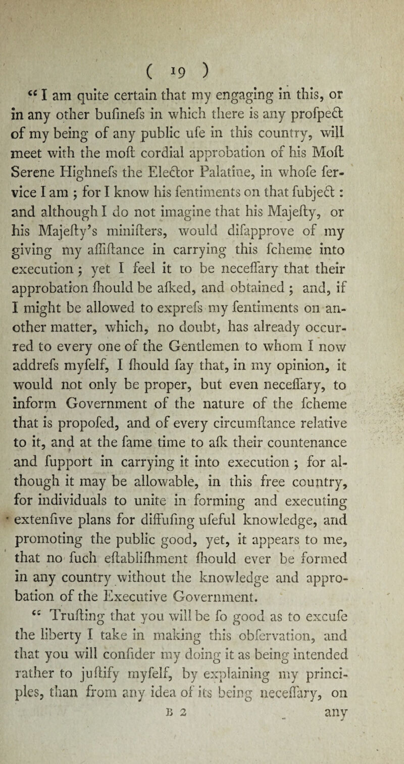 <c I am quite certain that my engaging in this, or in any other bufmefs in which there is any profpect of my being of any public ufe in this country, will meet with the moft cordial approbation of his Moll Serene Highnefs the Elector Palatine, in whofe fer- vice I am ; for I know his fentiments on that fubjedt: and although I do not imagine that his Majelly, or his Majedy’s minibers, would difapprove of my giving my abidance in carrying this fcheme into execution ; yet I feel it to be necedary that their approbation Ihould be alked, and obtained ; and, if I might be allowed to exprefs my fentiments on an¬ other matter, which, no doubt, has already occur¬ red to every one of the Gentlemen to whom I now addrefs myfelf, I Ihould fay that, in my opinion, it would not only be proper, but even necedary, to inform Government of the nature of the fcheme / * that is propofed, and of every circumbance relative to it, and at the fame time to adv their countenance and fupport in carrying it into execution ; for al¬ though it may be allowable, in this free country, for individuals to unite in forming and executing * extenfive plans for diffufmg ufeful knowledge, and promoting the public good, yet, it appears to me, that no fuch edablilhment diould ever be formed in any country without the knowledge and appro¬ bation of the Executive Government. Truding that you will be fo good as to excufe the liberty I take in making this obfervation, and that you will confider my doing it as being intended rather to judify myfelf, by explaining my princi¬ ples, than from any idea of its being necedary, on