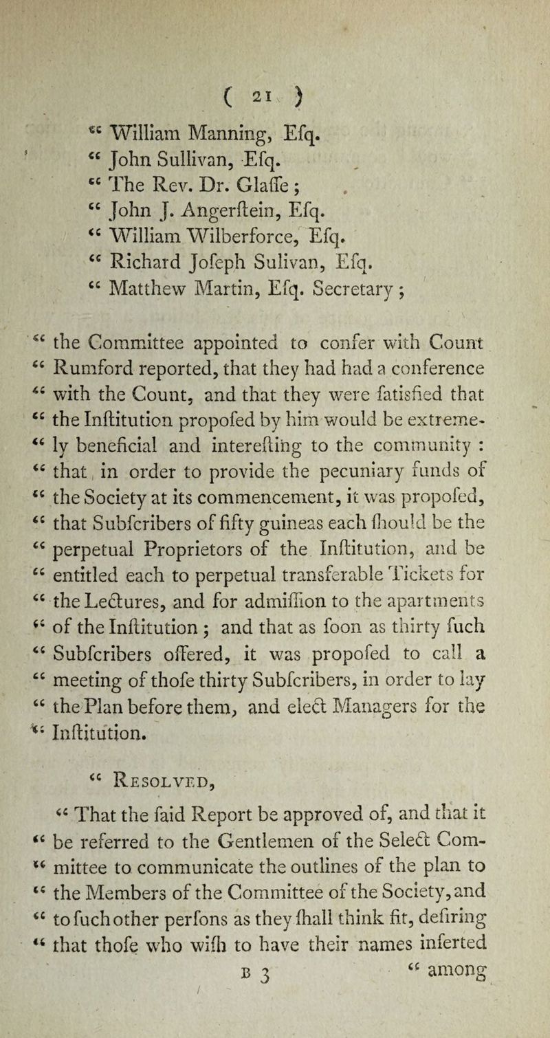 ( 21- ) « William Manning, Efq. “ John Sullivan, Efq. cc The Rev. Dr. Glafie ; “ John J. Angerftein, Efq. 44 William Wilberforce, Efq. “ Richard Jofeph Sulivan, Efq. “ Matthew Martin, Efq. Secretary; “ the Committee appointed to confer with Count “ Rumford reported, that they had had a conference 46 with the Count, and that they were fatisfied that “ the Inftitution propofed by him would be extreme* 44 ly beneficial and inter efting to the community : 44 that in order to provide the pecuniary funds of 44 the Society at its commencement, it was propofed, 44 that Subfcribers of fifty guineas each fhould be the 44 perpetual Proprietors of the Inftitution, and be 44 entitled each to perpetual transferable Tickets for 44 the Lectures, and for admiffion to the apartments 44 of the Inftitution ; and that as foon as thirty fuch 44 Subfcribers offered, it was propofed to call a 44 meeting of thofe thirty Subfcribers, in order to lay 44 the Plan before them, and eleft Managers for the 44 Inftitution. 44 Resolved, 44 That the faid Report be approved of, and that it 44 be referred to the Gentlemen of the Select Com- 14 mittee to communicate the outlines of the plan to 44 the Members of the Committee of the Society, and 44 to fuch other perfons as they fhall think fit, defiring 44 that thofe who wifh to have their names inferted among