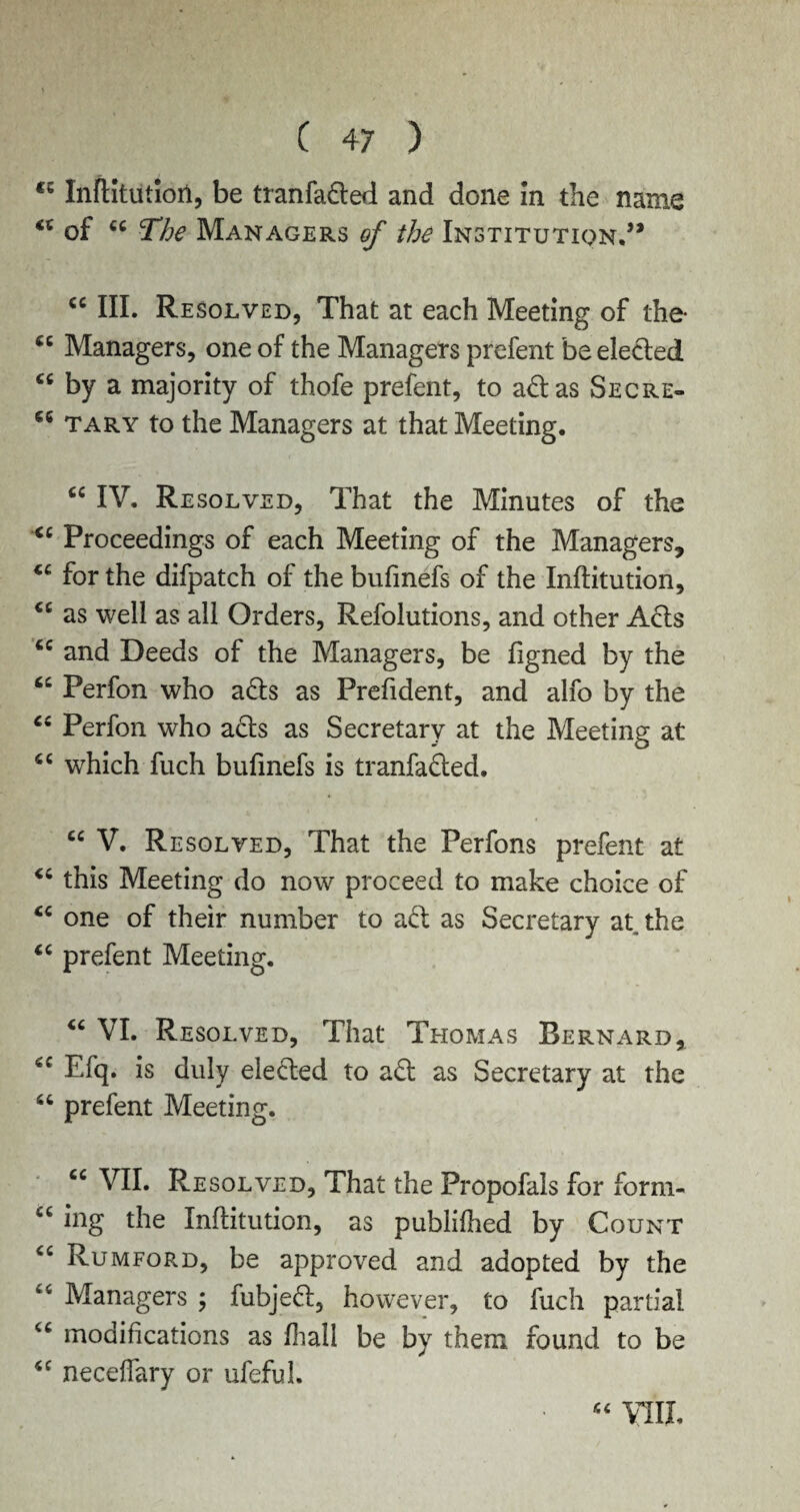 cc Inftitutiort, be tranfaded and done In the name <c of 44 The Managers of the Institution.’* 44 III. Resolved, That at each Meeting of the- 44 Managers, one of the Managers prefent be elected 44 by a majority of thofe prefent, to ad as Secre- 46 tary to the Managers at that Meeting. “ IV. Re solved, That the Minutes of the 44 Proceedings of each Meeting of the Managers, 44 for the difpatch of the bufmefs of the Inftitution, 44 as well as all Orders, Refolutions, and other Acts 44 and Deeds of the Managers, be figned by the 44 Perfon who ads as Prefident, and alfo by the 44 Perfon who ads as Secretary at the Meeting at 44 which fuch bufmefs is tranfaded. 44 V. Resolved, That the Perfons prefent at 44 this Meeting do now proceed to make choice of 44 one of their number to ad as Secretary at, the 44 prefent Meeting. “ VI. Resolved, That Thomas Bernard, “ Efq. is duly eleded to ad as Secretary at the 44 prefent Meeting. 44 VII. Re solved, That the Propofals for form- 44 ing the Inftitution, as publifhed by Count 44 Rumford, be approved and adopted by the fc4 Managers ; fubjed, however, to fuch partial 44 modifications as fhall be by them found to be 44 neceffary or ufeful. 44 YIII.