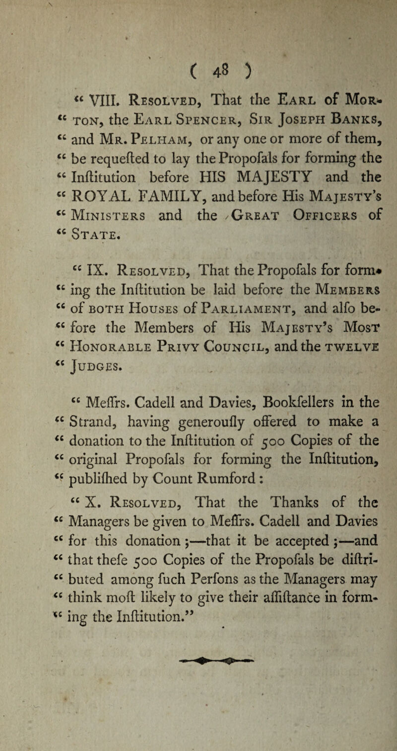 \ ( 48 ) “ VIII. Resolved, That the Earl of Mgr* tc ton, the Earl Spencer, Sir Joseph Banks, cc and Mr. Pelham, or any one or more of them, tc be requefled to lay the Proposals for forming the “ Inflitution before HIS MAJESTY and the « ROYAL FAMILY, and before His Majesty’s <c Ministers and the /Great Officers of “ State. cc IX. Resolved, That the Propofals for form* <c ing the Inflitution be laid before the Members <c of both Houses of Parliament, and alfo be- “ fore the Members of His Majesty’s Most <c Honorable Privy Council, and the twelve iC Judges. cc MefTrs. Cadell and Davies, Bookfellers in the cc Strand, having generoufly offered to make a “ donation to the Inflitution of 500 Copies of the <c original Propofals for forming the Inflitution, iC publifhed by Count Rumford : “ X. Resolved, That the Thanks of the “ Managers be given to MefTrs. Cadell and Davies cc for this donation ;—that it be accepted ;—and “ that thefe 500 Copies of the Propofals be diftri- “ buted among fuch Perfons as the Managers may “ think mofl likely to give their affiflance in form- *c ing the Inflitution.”