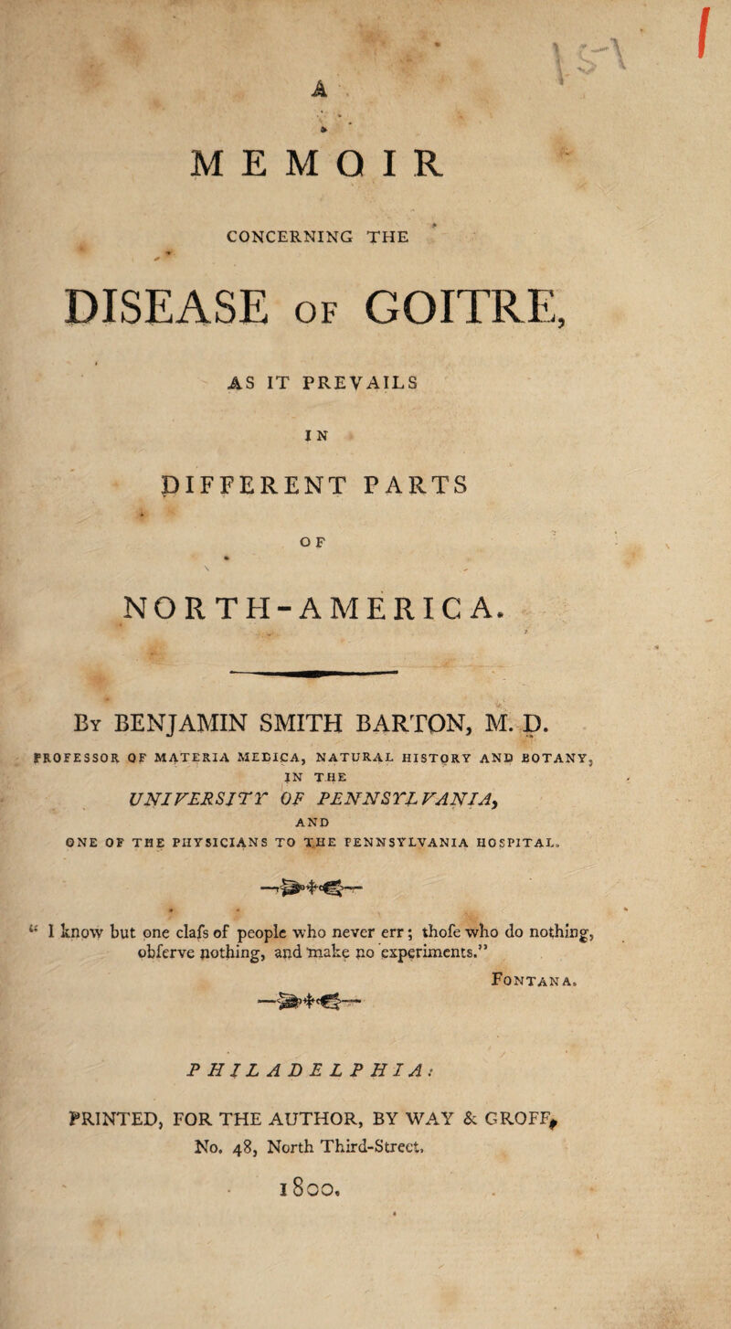 V • •' .V . • A r, • % MEMOIR CONCERNING THE ■N DISEASE of GOITRE, AS IT PREVAILS IN DIFFERENT PARTS * ^ O F \ „ NORTH-AMERIC A. ' ' ‘--- By BENJAMIN SMITH BARTON, M. D. * ■ ^ PROFESSOR OF MATERIA MEBICA, NATURAL HISTORY AND BOTANY, IN THE UNIVERSITY OF PENNSYLVANIA, AND ONE OF THE PHYSICIANS TO THE PENNSYLVANIA HOSPITAL. I know but one clafs of people who never err; thofe who do nothing, obferve nothing, and make no experiments.” Fontana. —|— PHILADELPHIA: PRINTED, FOR THE AUTHOR, BY WAY & GROFF, No. 48, North Third-Street,