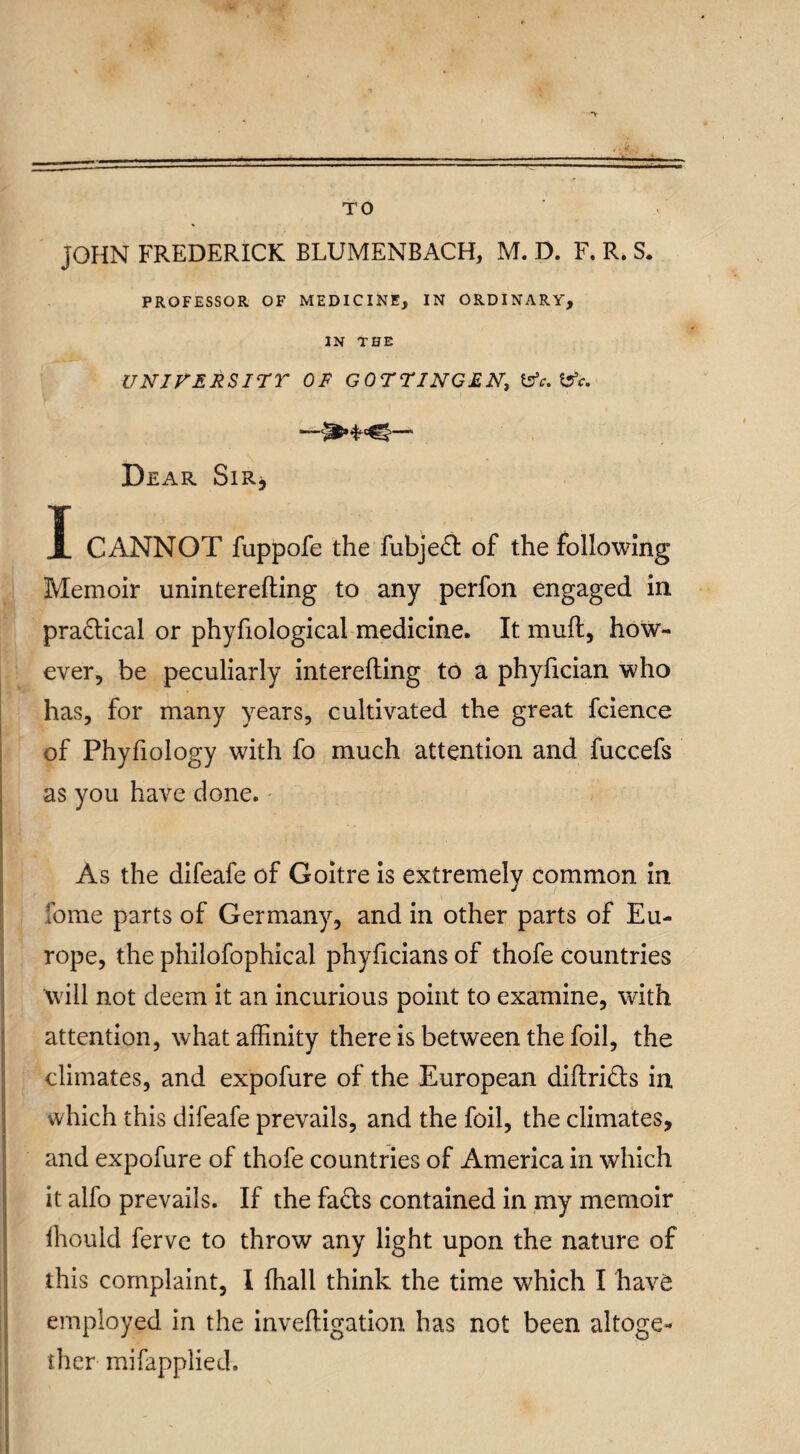 TO JOHN FREDERICK BLUMENBACH, M. D. F. R. S. PROFESSOR OF MEDICINE, IN ORDINARY, IN THE UNIVERSITY OF GOTTINGEN, t*. S3*. Dear Sir* I CANNOT fuppofe the fubjed of the following Memoir uninterefting to any perfon engaged in practical or phyfiological medicine. It muff, how¬ ever, be peculiarly interefting to a phyhcian who has, for many years, cultivated the great fcience of Phyfiology with fo much attention and fuccefs as you have done. As the difeafe of Goitre is extremely common in Tome parts of Germany, and in other parts of Eu¬ rope, the philofophical phyficians of thofe countries will not deem it an incurious point to examine, with attention, what affinity there is between the foil, the climates, and expofure of the European diftrids in which this difeafe prevails, and the foil, the climates, and expofure of thofe countries of America in which it alfo prevails. If the fads contained in my memoir fhould ferve to throw any light upon the nature of this complaint, I {hall think the time which I have employed in the inveftigation has not been altoge¬ ther mifapplied.