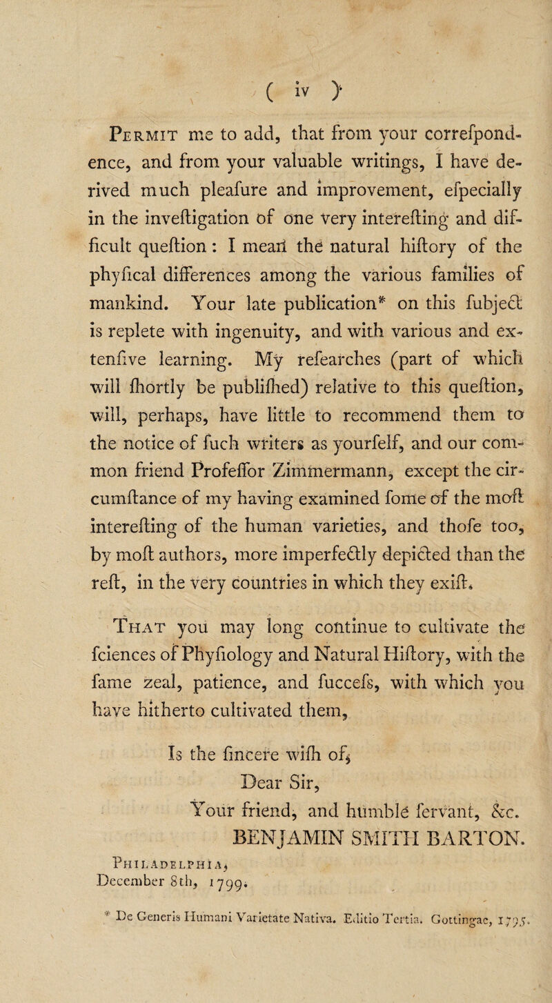 Permit me to add, that from your correfpond- ence, and from your valuable writings, I have de¬ rived much pleafure and improvement, efpecially in the inveftigation of one very interefting and dif¬ ficult queftion: I mearl the natural hiftory of the phyfical differences among the various families of mankind. Your late publication* on this fubjedt is replete with ingenuity, and with various and ex- tenfive learning. My refearches (part of which will fhortly be publifhed) relative to this queftion, will, perhaps, have little to recommend them to the notice of fuch writers as yourfelf, and our com¬ mon friend Profeffor Zimmermann, except the cir» cumftance of my having examined fome of the moft interefting of the human varieties, and thofe too, by moft authors, more imperfectly depicted than the reft, in the very countries in which they exift. That you may long continue to cultivate the fciences of Phyfiology and Natural Hiftory, with the fame zeal, patience, and fuccefs, with which you have hitherto cultivated them, Is the fincefe with of* Dear Sir, Your friend, and humble fervant, &c. BENJAMIN SMITH BARTON. Philadelphia.} December 8th, 1799. ■ De Generis Humani Varietate Nativa. Editio Tertia, Gottingac, 1795*