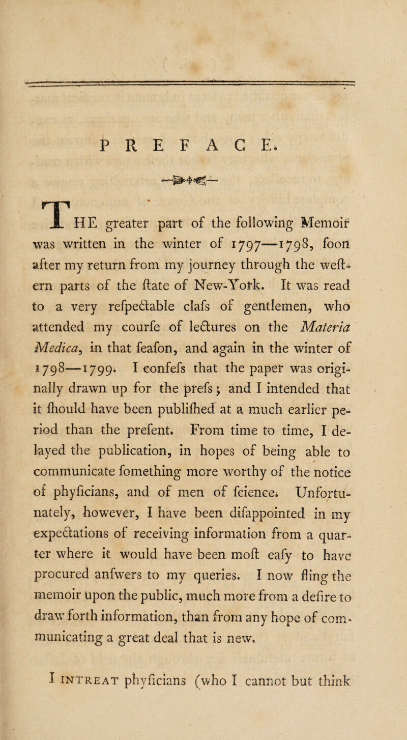 PREFACE. T' HE greater part of the following Memoir was written in the winter of 1797—1798, fooit sifter my return from my journey through the weft- ern parts of the ftate of New-York. It was read to a very refpeCtable clafs of gentlemen, who attended my courfe of lectures on the Materia Medica, in that feafon, and again in the winter of 1798—1799* I eonfefs that the paper was origi¬ nally drawn up for the prefs; and I intended that it fhould have been publifhed at a much earlier pe¬ riod than the prefent. From time to time, I de¬ layed the publication, in hopes of being able to communicate fomething more worthy of the notice of phyficians, and of men of fciencei Unfortu¬ nately, howrever, I have been difappointed in my expectations of receiving information from a quar¬ ter where it would have been moft eafy to have procured anfwers to my queries. I now fling the memoir upon the public, much more from a defire to draw forth information, than from any hope of com* municating a great deal that is new.