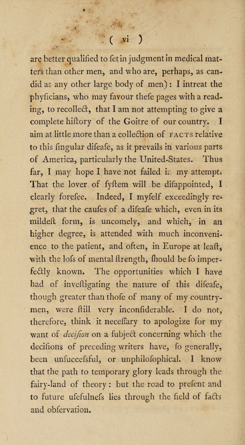 # • *' ‘ • ' ’• +• f > ' .. =4f; ./ ( vi ) are better qualified to fet in judgment in medical mat¬ ters than other men, and who are, perhaps, as can¬ did as any other large body of men) : I intreat the phyncians, who may favour thefe pages with a read¬ ing, to recoiled', that I am not attempting to give a complete hiflory of the Goitre of our country. I aim at little more than a colledion of facts relative to this fmgular difeafe, as it prevails in various parts of America, particularly the United-States. Thus far, I may hope I have not failed ir my attempt* That the lover of fyflem will be difappointed, I clearly forefee. Indeed, I myfelf exceedingly re¬ gret, that the caufes of a difeafe which, even in its mildeft form, is uncomely, and which, in an higher degree, is attended with much inconveni¬ ence to the patient, and often, in Europe at leaf!* with the lofs of mental flrength, fhould be fo imper- fedly known* The opportunities which I have had of inveffigating the nature of this difeafe, though greater than thofe of many of my country¬ men, were hill very inconfiderable. I do not, therefore, think it neceflary to apologize for my Want of decifion on a fubjed concerning which the decifions of preceding writers have, fo generally, been unfuccefsful, or unphiiofophical. I know that the path to temporary glory leads through the fairy-land of theory : but the road to prefent and to future ufefulnefs lies through the field of fads and obfervation.