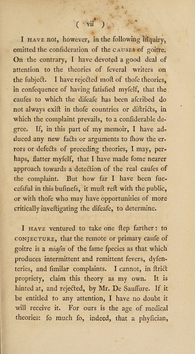 omitted the confideration of the causes of goitre. On the contrary, I have devoted a good deal of attention to the theories of feveral writers on the fubjed. I have rejeded mofl of thofe theories, in confequence of having fatisfied myfelf, that the caufes to which the difeafe has been afcribed do not always exift in thofe countries or diftrids, in which the complaint prevails, to a confiderable de¬ gree. If, in this part of my memoir, I have ad^ duced any new fads or arguments to fhow the er¬ rors or defeds of preceding theories, I may, per¬ haps, flatter myfelf, that I have made fame nearer approach towards a detedion of the real caufes of the complaint. But how far I have been fuc- cefsful in this bufinefs, it mud reft with the public, or with thofe who may have opportunities of more critically inveftigating the difeafe, to determine. I have ventured to take one ftep farther: to conjecture, that the remote or primary caufe of goitre is a miafm of the fame fpecies as that which produces intermittent and remittent fevers, dyfen- teries, and fimilar complaints. I cannot, in Arid propriety, claim this theory as my own. It is hinted at, and rejeded, by Mr. De Sauffure. If it be entitled to any attention, I have no doubt it will receive it. For ours is the age of medical theories: fo much fo, indeed, that a phyfician,